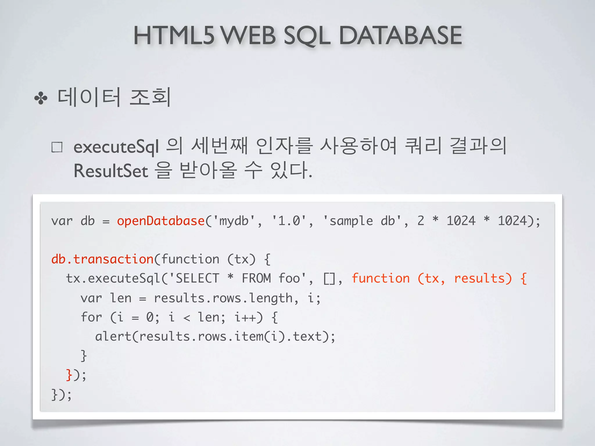 HTML5 WEB SQL DATABASE

✤

          executeSql
          ResultSet                        .

    var db = openDatabase('mydb', '1.0', 'sample db', 2 * 1024 * 1024);


    db.transaction(function (tx) {
      tx.executeSql('SELECT * FROM foo', [], function (tx, results) {
          var len = results.rows.length, i;
          for (i = 0; i < len; i++) {
              alert(results.rows.item(i).text);
          }
      });
    });
 