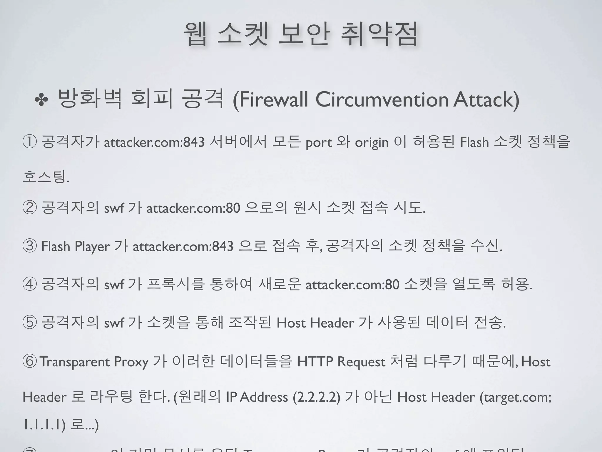✤                                        (Firewall Circumvention Attack)
                      attacker.com:843                 port      origin            Flash

           .

                      swf     attacker.com:80                                .

   Flash Player             attacker.com:843              ,                                .

                      swf                              attacker.com:80                               .

                      swf                         Host Header                                  .

   Transparent Proxy                                  HTTP Request                                 , Host

Header                           .(       IP Address (2.2.2.2)            Host Header (target.com;
1.1.1.1)       ...)
 