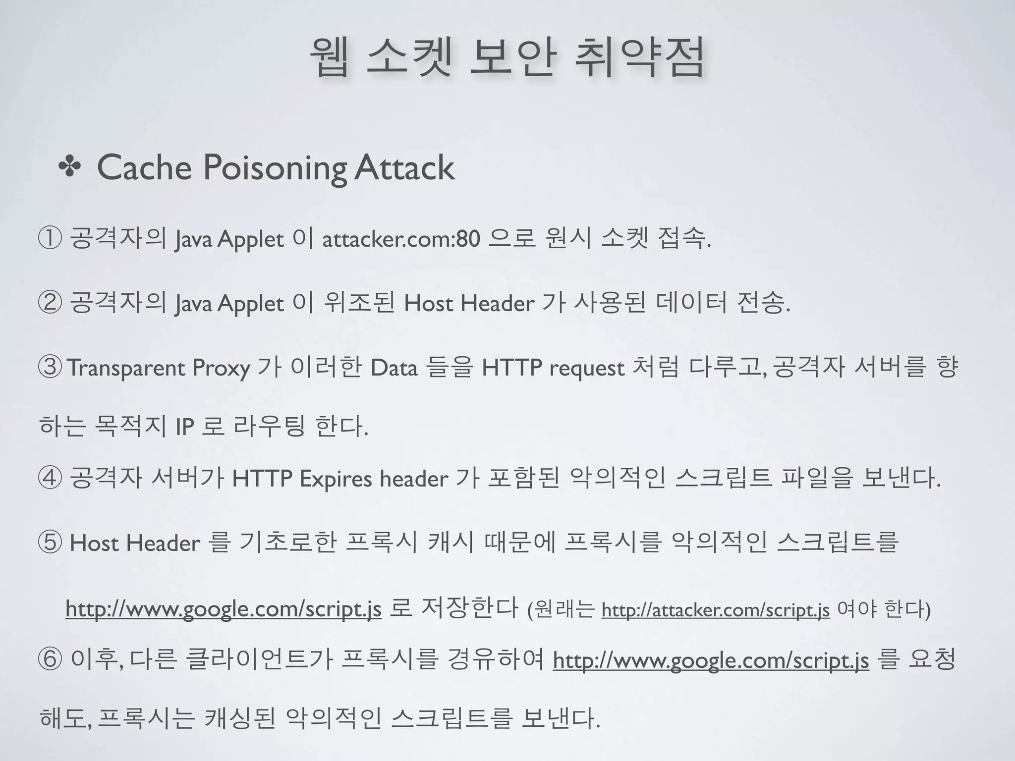 ✤       Cache Poisoning Attack
             Java Applet   attacker.com:80                               .

             Java Applet            Host Header                                     .

Transparent Proxy                 Data       HTTP request                       ,

             IP               .

                  HTTP Expires header                                                           .

Host Header

http://www.google.com/script.js                 (           http://attacker.com/script.js   )

         ,                                          http://www.google.com/script.js

    ,                                                   .
 