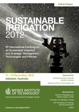 Call for Papers




SUSTAINABLE
IRRIGATION
2012
4th International Conference
on Sustainable Irrigation
and Drainage: Management,
Technologies and Policies




11 – 13 December, 2012                                          Organised by:

Adelaide, Australia                                University of South Australia
                                                              (UniSA), Australia
                                             Wessex Institute of Technology, UK




                                                                Sponsored by:
                                                      Centre for Regulation and
Advancing International Knowledge Transfer              Market Analysis, UniSA
                                               University of Lethbridge, Canada
                                                    WIT Transactions in Ecology
                                                           and the Environment
wessex.ac.uk/irrigation2012                                             CSIRO
 