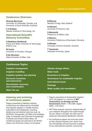 wessex.ac.uk/irrigation2012


Conference Chairmen
Henning Bjornlund                                B Ellwood
University of Lethbridge, Canada, and            Meridian Energy, New Zealand
University of South Australia, Australia
                                                 G Ghinassi
C A Brebbia                                      University of Florence, Italy
Wessex Institute of Technology, UK
                                                 S Mambretti
International Scientific                         Politecnico di Milano, Italy
Advisory Committee                               A Marinov
                                                 University Politehnica of Bucharest, Romania
G Badalians Gholikandi
Power and Water University of Technology         S Wheeler
(PWUT), Iran                                     University of South Australia, Australia
M Cunha                                          T Yamamoto
University of Coimbra, Portugal                  Hokkaido University, Japan
D De Wrachien
State University of Milan, Italy



Conference Topics
Irrigation management                            Climate change effects
Irrigation modelling                             Water trade
Irrigation systems and planning                  Economics of irrigation
Economic incentives                              Governance for sustainable irrigation
and instruments                                  International issues
Groundwater resources                            Drainage
and contamination
                                                 Water quality and remediation
Water Re-use


Indexing and archiving                           • Papers presented at Sustainable Irrigation
of conference papers                               2012 will appear in a volume of WIT
                                                   Transactions on Ecology and the
Papers presented at Wessex Institute               Environment (ISSN: 1746-448X, Digital
conferences are referenced by CrossRef             ISSN: 1743-3541).
and regularly appear in notable reviews,
publications and databases, including            • WIT Press ensures maximum disseminationof
referencing and abstract services such as          your research throughout the world through
SCOPUS, Compendex, ISI Web of Knowledge,           its own offices in Europe, the USA and its
Index to Scientific and Technical Proceedings,     extensive international distribution network.
ProQuest and Scitech Book News. All              • All conference papers are archived online
conference books are archived in the British       at http://library.witpress.com where they
Library and American Library of Congress.          are immediately and permanently available
                                                   to the international scientific community.
 