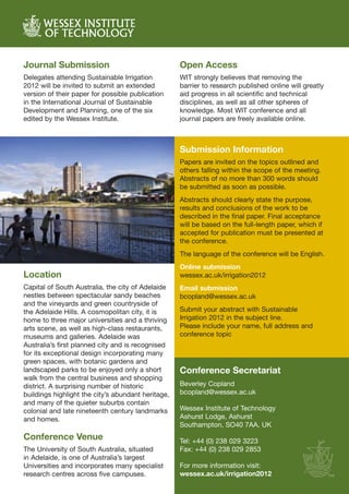 Journal Submission                                  Open Access
Delegates attending Sustainable Irrigation          WIT strongly believes that removing the
2012 will be invited to submit an extended          barrier to research published online will greatly
version of their paper for possible publication     aid progress in all scientific and technical
in the International Journal of Sustainable         disciplines, as well as all other spheres of
Development and Planning, one of the six            knowledge. Most WIT conference and all
edited by the Wessex Institute.                     journal papers are freely available online.



                                                    Submission Information
                                                    Papers are invited on the topics outlined and
                                                    others falling within the scope of the meeting.
                                                    Abstracts of no more than 300 words should
                                                    be submitted as soon as possible.
                                                    Abstracts should clearly state the purpose,
                                                    results and conclusions of the work to be
                                                    described in the final paper. Final acceptance
                                                    will be based on the full-length paper, which if
                                                    accepted for publication must be presented at
                                                    the conference.
                                                    The language of the conference will be English.
                                                    Online submission
Location                                            wessex.ac.uk/irrigation2012
Capital of South Australia, the city of Adelaide    Email submission
nestles between spectacular sandy beaches           bcopland@wessex.ac.uk
and the vineyards and green countryside of
the Adelaide Hills. A cosmopolitan city, it is      Submit your abstract with Sustainable
home to three major universities and a thriving     Irrigation 2012 in the subject line.
arts scene, as well as high-class restaurants,      Please include your name, full address and
museums and galleries. Adelaide was                 conference topic
Australia’s first planned city and is recognised
for its exceptional design incorporating many
green spaces, with botanic gardens and
landscaped parks to be enjoyed only a short         Conference Secretariat
walk from the central business and shopping
district. A surprising number of historic           Beverley Copland
buildings highlight the city’s abundant heritage,   bcopland@wessex.ac.uk
and many of the quieter suburbs contain
colonial and late nineteenth century landmarks      Wessex Institute of Technology
and homes.                                          Ashurst Lodge, Ashurst
                                                    Southampton, SO40 7AA, UK
Conference Venue                                    Tel: +44 (0) 238 029 3223
The University of South Australia, situated         Fax: +44 (0) 238 029 2853
in Adelaide, is one of Australia’s largest
Universities and incorporates many specialist       For more information visit:
research centres across five campuses.              wessex.ac.uk/irrigation2012
 