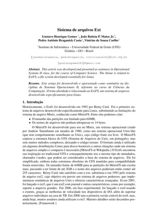 Sistema de arquivos Ext
Gustavo Henrique Gomes 1
, Jo˜ao Batista P. Matos Jr.1
,
Pedro Antˆonio Braganick Costa1
, Vin´ıcius de Sousa Coelho1
1
Instituto de Inform´atica – Universidade Federal de Goi´as (UFG)
Goiˆania – GO – Brasil
{joaobatistamatos, pedrobraganick, viniciuscoelho}@inf.ufg.br
{gustavogomes582}@gmail.com
Abstract. This article was developed and presented as seminary in Operational
Systems II class, for the course of Computer Science. The theme is related to
ExtFS, a ﬁle system developed essentially for Linux.
Resumo. Este artigo foi desenvolvido e apresentado como semin´ario na dis-
ciplina de Sistemas Operacionais II, referente ao curso de Ciˆencias da
Computac¸˜ao. O tema abordado ´e relacionado ao ExtFS, um sistema de arquivos
desenvolvido especiﬁcamente para Linux.
1. Introduc¸˜ao
Historicamente, o Extfs foi desenvolvido em 1992 por R´emy Card. Foi o primeiro sis-
tema de arquivos desenvolvido especiﬁcamente para Linux, substituindo as limitac¸˜oes do
sistema de arquivo Minix, conhecido como MinixFS. Entre elas podemos citar:
• O tamanho das partic¸˜oes era limitado para 64MB;
• Os nomes de arquivos n˜ao podiam ultrapassar os 14 bytes.
O MinixFS foi desenvolvido para uso no Minix, um sistema operacional criado
por Andrew Tanenbaum em meados de 1980, como um sistema operacional Unix-like
(que tem comportamento semelhante ao Unix), cujo c´odigo fonte era livre. O MinixFS
copiava a estrutura b´asica do UFS (Sistema de Arquivos do Unix, em portuguˆes), mas
sem muitos m´etodos complexos, deixando o c´odigo enxuto. O formato ainda ´e utilizado
em algumas distribuic¸˜oes Linux para discos boot´aveis e outras situac¸˜oes onde um sistema
de arquivos simples e compacto ´e necess´ario.[MinixFS at Wikipedia ] O Extfs encontrou
sua inspirac¸˜ao no tradicional UFS e consequentemente usa o mesmo tipo de metadados,
chamados i-nodes, que podem ser considerados a base do sistema de arquivos. Ele foi
simpliﬁcado, embora todas estruturas obsoletas do UFS mantidas para compatibilidade
foram removidas. Os tamanho limite de 64MB para as partic¸˜oes do MinixFS n˜ao existia
mais, passando a ter limite de at´e 2GB e o nome dos arquivos poderiam ent˜ao conter at´e
255 caracteres. R´emy Card, n˜ao satisfeito com o ext, substituiu-o em 1993 pelo sistema
de arquivo ext2, cujo objetivo era prover um sistema de arquivos poderoso, que imple-
mentasse semˆanticas de arquivos Unix e oferecer caracter´ısticas avanc¸adas. J´a em 2001,
foi lanc¸ado o ext3, que ´e um ext2 com journal e outras caracter´ısticas, como por exemplo,
suporte a arquivos grandes. Em 2006, em fase experimental, foi lanc¸ado o ext4 usando
o extents, grac¸as as melhorias de velocidade nos dispositivos de I/O, al´em de suportar
arquivos individuais na casa de TB. Em 2008 saiu a primeira vers˜ao est´avel do ext4, mas,
ainda hoje, muitos usu´arios ainda utilizam o ext3. Maiores detalhes ser˜ao discutidos pos-
teriormente. [Framework ]
 