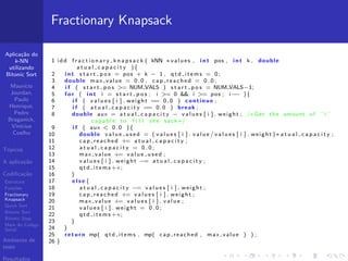 Aplica¸c˜ao do
k-NN
utilizando
Bitonic Sort
Maur´ıcio
Jourdan,
Paulo
Henrique,
Pedro
Braganick,
Vin´ıcius
Coelho
T´opicos
A aplica¸c˜ao
Codiﬁca¸c˜ao
Estrutura
Fun¸c˜oes
Fractionary
Knapsack
Quick Sort
Bitonic Sort
Bitonic Step
Main do C´odigo
Serial
Ambiente de
teste
Resultados
Fractionary Knapsack
1 idd f r a c t i o n a r y k n a p s a c k ( kNN ∗values , i n t pos , i n t k , double
a t u a l c a p a c i t y ){
2 i n t s t a r t p o s = pos + k − 1 , q t d i t e m s = 0;
3 double max value = 0.0 , cap reached = 0 . 0 ;
4 i f ( s t a r t p o s >= NUM VALS ) s t a r t p o s = NUM VALS−1;
5 f o r ( i n t i = s t a r t p o s ; i >= 0 && i >= pos ; i−− ){
6 i f ( v a l u e s [ i ] . weight == 0.0 ) continue ;
7 i f ( a t u a l c a p a c i t y == 0.0 ) break ;
8 double aux = a t u a l c a p a c i t y − v a l u e s [ i ] . weight ; /∗Get the amount of ’ i ’
capable to f i l l the sack ∗/
9 i f ( aux < 0.0 ){
10 double v a l u e u s e d = ( v a l u e s [ i ] . v a l u e / v a l u e s [ i ] . weight )∗ a t u a l c a p a c i t y ;
11 cap reached += a t u a l c a p a c i t y ;
12 a t u a l c a p a c i t y = 0 . 0 ;
13 max value += v a l u e u s e d ;
14 v a l u e s [ i ] . weight −= a t u a l c a p a c i t y ;
15 q t d i t e m s++;
16 }
17 e l s e {
18 a t u a l c a p a c i t y −= v a l u e s [ i ] . weight ;
19 cap reached += v a l u e s [ i ] . weight ;
20 max value += v a l u e s [ i ] . v a l u e ;
21 v a l u e s [ i ] . weight = 0 . 0 ;
22 q t d i t e m s++;
23 }
24 }
25 return mp( qtd items , mp( cap reached , max value ) ) ;
26 }
 
