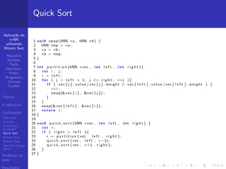 Aplica¸c˜ao do
k-NN
utilizando
Bitonic Sort
Maur´ıcio
Jourdan,
Paulo
Henrique,
Pedro
Braganick,
Vin´ıcius
Coelho
T´opicos
A aplica¸c˜ao
Codiﬁca¸c˜ao
Estrutura
Fun¸c˜oes
Fractionary
Knapsack
Quick Sort
Bitonic Sort
Bitonic Step
Main do C´odigo
Serial
Ambiente de
teste
Resultados
Quick Sort
1 void swap (kNN ∗a , kNN ∗b ) {
2 kNN tmp = ∗a ;
3 ∗a = ∗b ;
4 ∗b = tmp ;
5 }
6
7 i n t p a r t i t i o n (kNN ∗vec , i n t l e f t , i n t r i g h t ){
8 i n t i , j ;
9 i = l e f t ;
10 f o r ( j = l e f t + 1; j <= r i g h t ; ++j ){
11 i f ( vec [ j ] . v a l u e / vec [ j ] . weight > vec [ l e f t ] . v a l u e / vec [ l e f t ] . weight ) {
12 ++i ;
13 swap(&vec [ i ] , &vec [ j ] ) ;
14 }
15 }
16 swap(&vec [ l e f t ] , &vec [ i ] ) ;
17 return i ;
18 }
19
20 void q u i c k s o r t (kNN ∗vec , i n t l e f t , i n t r i g h t ) {
21 i n t r ;
22 i f ( r i g h t > l e f t ){
23 r = p a r t i t i o n ( vec , l e f t , r i g h t ) ;
24 q u i c k s o r t ( vec , l e f t , r −1) ;
25 q u i c k s o r t ( vec , r +1, r i g h t ) ;
26 }
27 }
 
