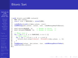 Aplica¸c˜ao do
k-NN
utilizando
Bitonic Sort
Maur´ıcio
Jourdan,
Paulo
Henrique,
Pedro
Braganick,
Vin´ıcius
Coelho
T´opicos
A aplica¸c˜ao
Codiﬁca¸c˜ao
Estrutura
Fun¸c˜oes
Fractionary
Knapsack
Quick Sort
Bitonic Sort
Bitonic Step
Main do C´odigo
Serial
Ambiente de
teste
Resultados
Bitonic Sort
1 void b i t o n i c s o r t (kNN ∗ v a l u e s ){
2 kNN ∗ d e v v a l u e s ;
3 s i z e t s i z e = NUM VALS ∗ s i z e o f (kNN) ;
4
5 cudaMalloc (( void ∗∗) &dev values , s i z e ) ;
6 cudaMemcpy( dev values , values , s i z e , cudaMemcpyHostToDevice ) ;
7
8 dim3 b l o c k s (BLOCKS, 1) ; /∗ Number of b l o c k s ∗/
9 dim3 t h r e a d s (THREADS, 1) ; /∗ Number of t h r e a d s ∗/
10
11 /∗ Major step ∗/
12 f o r ( i n t k = 2; k <= NUM VALS; k <<= 1 ){
13 /∗ Minor step ∗/
14 f o r ( i n t j = k>>1; j > 0; j = j>>1 ){
15 b i t o n i c s o r t s t e p<<<blocks , t h r e a d s>>>( dev values , j , k ) ;
16 }
17 }
18 cudaMemcpy( values , dev values , s i z e , cudaMemcpyDeviceToHost ) ;
19 cudaFree ( d e v v a l u e s ) ;
20 }
 