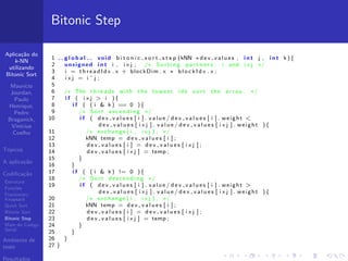 Aplica¸c˜ao do
k-NN
utilizando
Bitonic Sort
Maur´ıcio
Jourdan,
Paulo
Henrique,
Pedro
Braganick,
Vin´ıcius
Coelho
T´opicos
A aplica¸c˜ao
Codiﬁca¸c˜ao
Estrutura
Fun¸c˜oes
Fractionary
Knapsack
Quick Sort
Bitonic Sort
Bitonic Step
Main do C´odigo
Serial
Ambiente de
teste
Resultados
Bitonic Step
1 g l o b a l void b i t o n i c s o r t s t e p (kNN ∗dev values , i n t j , i n t k ){
2 unsigned i n t i , i x j ; /∗ S o r t i n g p a r t n e r s : i and i x j ∗/
3 i = t h r e a d I d x . x + blockDim . x ∗ b l o c k I d x . x ;
4 i x j = i ˆ j ;
5
6 /∗ The t h r e a d s with the lo west i d s s o r t the a r r a y . ∗/
7 i f ( i x j > i ){
8 i f ( ( i & k ) == 0 ){
9 /∗ Sort ascending ∗/
10 i f ( d e v v a l u e s [ i ] . v a l u e / d e v v a l u e s [ i ] . weight <
d e v v a l u e s [ i x j ] . v a l u e / d e v v a l u e s [ i x j ] . weight ){
11 /∗ exchange ( i , i x j ) ; ∗/
12 kNN temp = d e v v a l u e s [ i ] ;
13 d e v v a l u e s [ i ] = d e v v a l u e s [ i x j ] ;
14 d e v v a l u e s [ i x j ] = temp ;
15 }
16 }
17 i f ( ( i & k ) != 0 ){
18 /∗ Sort descending ∗/
19 i f ( d e v v a l u e s [ i ] . v a l u e / d e v v a l u e s [ i ] . weight >
d e v v a l u e s [ i x j ] . v a l u e / d e v v a l u e s [ i x j ] . weight ){
20 /∗ exchange ( i , i x j ) ; ∗/
21 kNN temp = d e v v a l u e s [ i ] ;
22 d e v v a l u e s [ i ] = d e v v a l u e s [ i x j ] ;
23 d e v v a l u e s [ i x j ] = temp ;
24 }
25 }
26 }
27 }
 