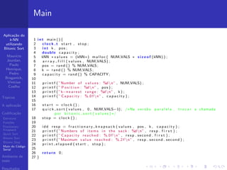 Aplica¸c˜ao do
k-NN
utilizando
Bitonic Sort
Maur´ıcio
Jourdan,
Paulo
Henrique,
Pedro
Braganick,
Vin´ıcius
Coelho
T´opicos
A aplica¸c˜ao
Codiﬁca¸c˜ao
Estrutura
Fun¸c˜oes
Fractionary
Knapsack
Quick Sort
Bitonic Sort
Bitonic Step
Main do C´odigo
Serial
Ambiente de
teste
Resultados
Main
1 i n t main (){
2 c l o c k t s t a r t , stop ;
3 i n t k , pos ;
4 double c a p a c i t y ;
5 kNN ∗ v a l u e s = (kNN∗) malloc ( NUM VALS ∗ s i z e o f (kNN) ) ;
6 a r r a y f i l l ( values , NUM VALS) ;
7 pos = rand () % NUM VALS;
8 k = rand () % NUM VALS;
9 c a p a c i t y = rand () % CAPACITY ;
10
11 p r i n t f ( ”Number of v a l u e s : %dn” , NUM VALS) ;
12 p r i n t f ( ” P o s i t i o n : %dn” , pos ) ;
13 p r i n t f ( ”k−n e a r e s t range : %dn” , k ) ;
14 p r i n t f ( ” Capacity : %.0 f n” , c a p a c i t y ) ;
15
16 s t a r t = c l o c k () ;
17 q u i c k s o r t ( values , 0 , NUM VALS−1) ; /∗Na vers˜ao p a r a l e l a , t r o c a r a chamada
por b i t o n i c s o r t ( v a l u e s )∗/
18 stop = c l o c k () ;
19
20 idd r e s p = f r a c t i o n a r y k n a p s a c k ( values , pos , k , c a p a c i t y ) ;
21 p r i n t f ( ”Numbers of items i n the sack : %dn” , r e s p . f i r s t ) ;
22 p r i n t f ( ” Capacity reached : %.0 f n” , r e s p . second . f i r s t ) ;
23 p r i n t f ( ”Maximum v a l u e reached : %.2 f n” , r e s p . second . second ) ;
24 p r i n t e l a p s e d ( s t a r t , stop ) ;
25
26 return 0;
27 }
 