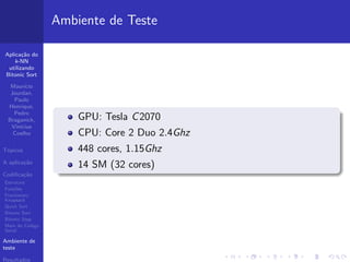 Aplica¸c˜ao do
k-NN
utilizando
Bitonic Sort
Maur´ıcio
Jourdan,
Paulo
Henrique,
Pedro
Braganick,
Vin´ıcius
Coelho
T´opicos
A aplica¸c˜ao
Codiﬁca¸c˜ao
Estrutura
Fun¸c˜oes
Fractionary
Knapsack
Quick Sort
Bitonic Sort
Bitonic Step
Main do C´odigo
Serial
Ambiente de
teste
Resultados
Ambiente de Teste
GPU: Tesla C2070
CPU: Core 2 Duo 2.4Ghz
448 cores, 1.15Ghz
14 SM (32 cores)
 