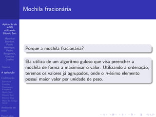 Aplica¸c˜ao do
k-NN
utilizando
Bitonic Sort
Maur´ıcio
Jourdan,
Paulo
Henrique,
Pedro
Braganick,
Vin´ıcius
Coelho
T´opicos
A aplica¸c˜ao
Codiﬁca¸c˜ao
Estrutura
Fun¸c˜oes
Fractionary
Knapsack
Quick Sort
Bitonic Sort
Bitonic Step
Main do C´odigo
Serial
Ambiente de
teste
Resultados
Mochila fracion´aria
Porque a mochila fracion´aria?
Ela utiliza de um algoritmo guloso que visa preencher a
mochila de forma a maximixar o valor. Utilizando a ordena¸c˜ao,
teremos os valores j´a agrupados, onde o n-´esimo elemento
possui maior valor por unidade de peso.
 