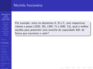 Aplica¸c˜ao do
k-NN
utilizando
Bitonic Sort
Maur´ıcio
Jourdan,
Paulo
Henrique,
Pedro
Braganick,
Vin´ıcius
Coelho
T´opicos
A aplica¸c˜ao
Codiﬁca¸c˜ao
Estrutura
Fun¸c˜oes
Fractionary
Knapsack
Quick Sort
Bitonic Sort
Bitonic Step
Main do C´odigo
Serial
Ambiente de
teste
Resultados
Mochila fracion´aria
Por exemplo: entre os elementos A, B e C, com respectivos
valores e pesos (1020, 29), (340, 7) e (580, 13), qual a melhor
escolha para preencher uma mochila de capacidade 450, de
forma que maximize o valor?
 