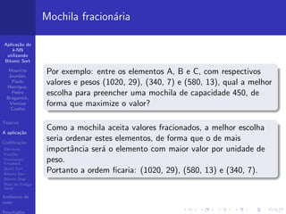 Aplica¸c˜ao do
k-NN
utilizando
Bitonic Sort
Maur´ıcio
Jourdan,
Paulo
Henrique,
Pedro
Braganick,
Vin´ıcius
Coelho
T´opicos
A aplica¸c˜ao
Codiﬁca¸c˜ao
Estrutura
Fun¸c˜oes
Fractionary
Knapsack
Quick Sort
Bitonic Sort
Bitonic Step
Main do C´odigo
Serial
Ambiente de
teste
Resultados
Mochila fracion´aria
Por exemplo: entre os elementos A, B e C, com respectivos
valores e pesos (1020, 29), (340, 7) e (580, 13), qual a melhor
escolha para preencher uma mochila de capacidade 450, de
forma que maximize o valor?
Como a mochila aceita valores fracionados, a melhor escolha
seria ordenar estes elementos, de forma que o de mais
importˆancia ser´a o elemento com maior valor por unidade de
peso.
Portanto a ordem ﬁcaria: (1020, 29), (580, 13) e (340, 7).
 