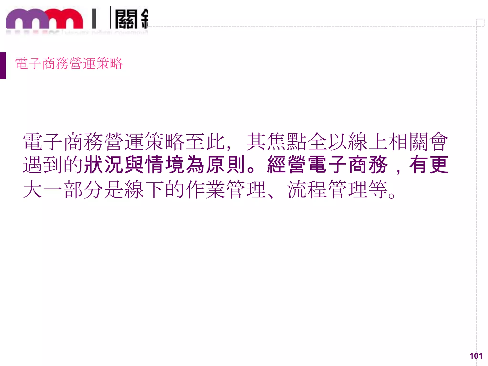 101
電子商務營運策略
電子商務營運策略至此，其焦點全以線上相關會
遇到的狀況與情境為原則。經營電子商務，有更
大一部分是線下的作業管理、流程管理等。
 