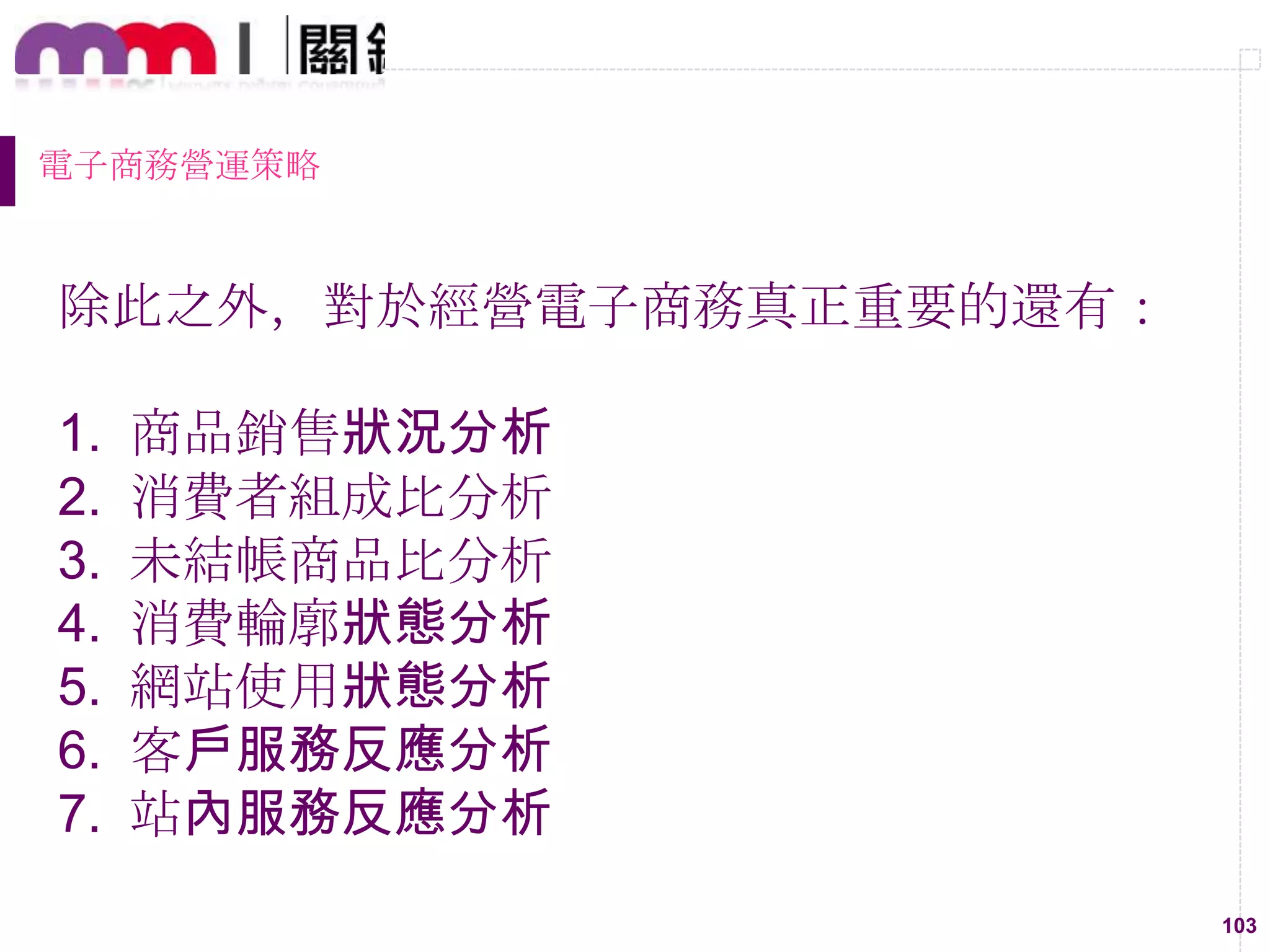 103
電子商務營運策略
除此之外，對於經營電子商務真正重要的還有：
1. 商品銷售狀況分析
2. 消費者組成比分析
3. 未結帳商品比分析
4. 消費輪廓狀態分析
5. 網站使用狀態分析
6. 客戶服務反應分析
7. 站內服務反應分析
 