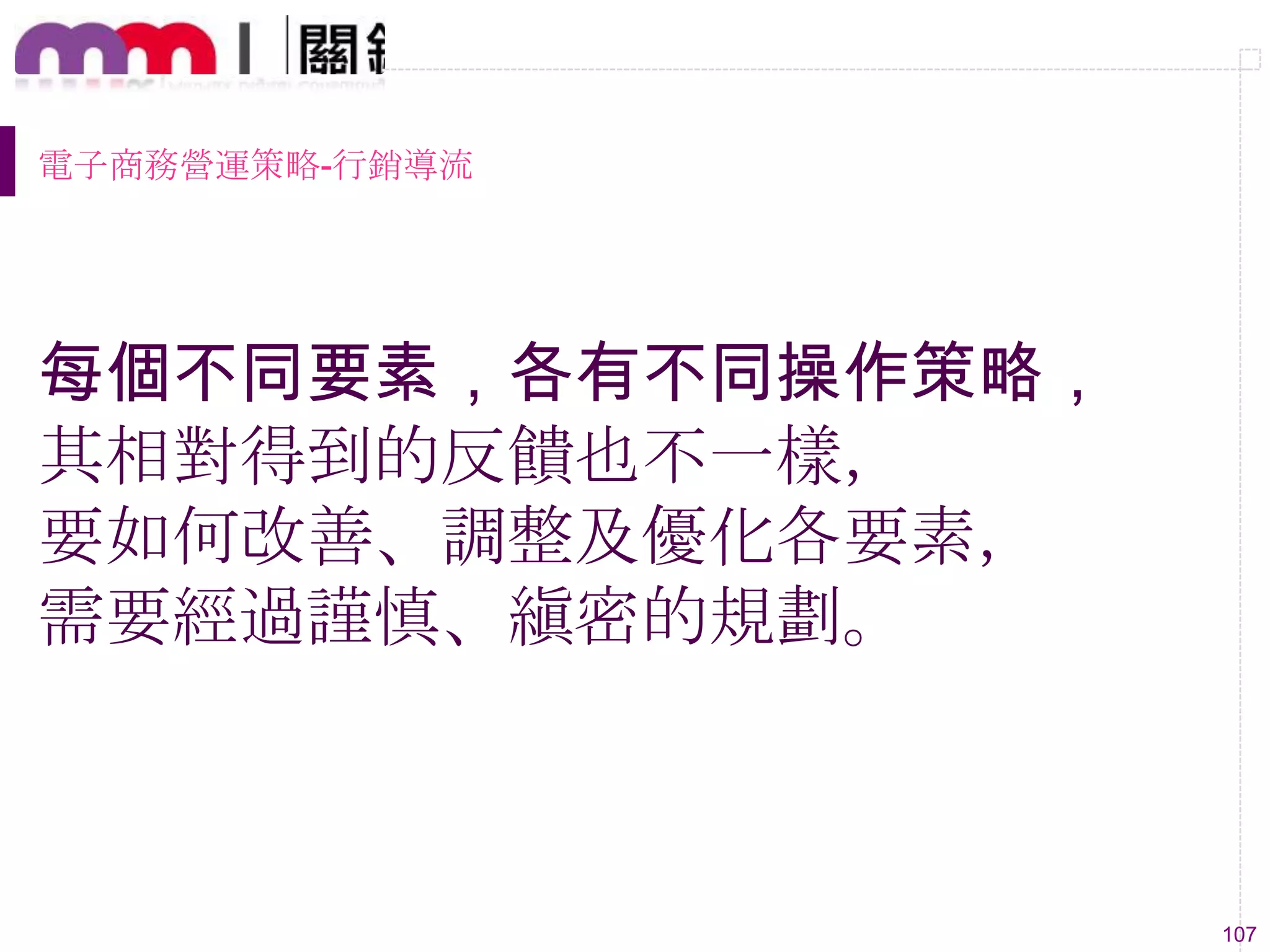 107
每個不同要素，各有不同操作策略，
其相對得到的反饋也不一樣，
要如何改善、調整及優化各要素，
需要經過謹慎、縝密的規劃。
電子商務營運策略-行銷導流
 