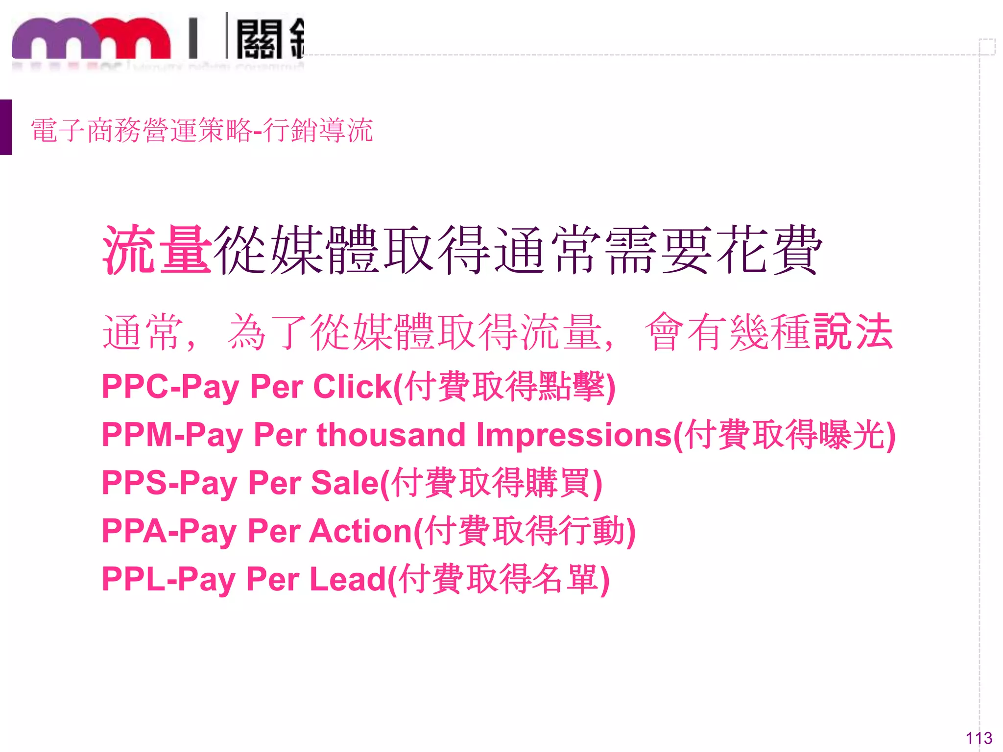 113
流量從媒體取得通常需要花費
通常，為了從媒體取得流量，會有幾種說法
PPC-Pay Per Click(付費取得點擊)
PPM-Pay Per thousand Impressions(付費取得曝光)
PPS-Pay Per Sale(付費取得購買)
PPA-Pay Per Action(付費取得行動)
PPL-Pay Per Lead(付費取得名單)
電子商務營運策略-行銷導流
 