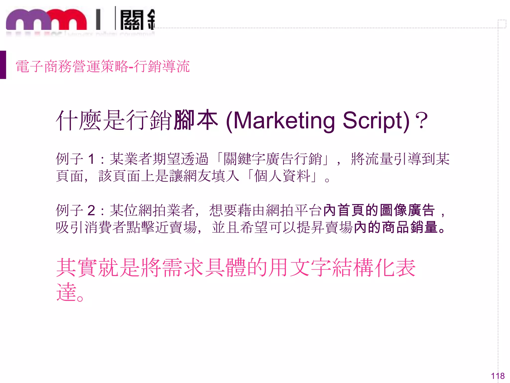 118
什麼是行銷腳本 (Marketing Script)？
例子 1：某業者期望透過「關鍵字廣告行銷」，將流量引導到某
頁面，該頁面上是讓網友填入「個人資料」。
例子 2：某位網拍業者，想要藉由網拍平台內首頁的圖像廣告，
吸引消費者點擊近賣場，並且希望可以提昇賣場內的商品銷量。
其實就是將需求具體的用文字結構化表
達。
電子商務營運策略-行銷導流
 