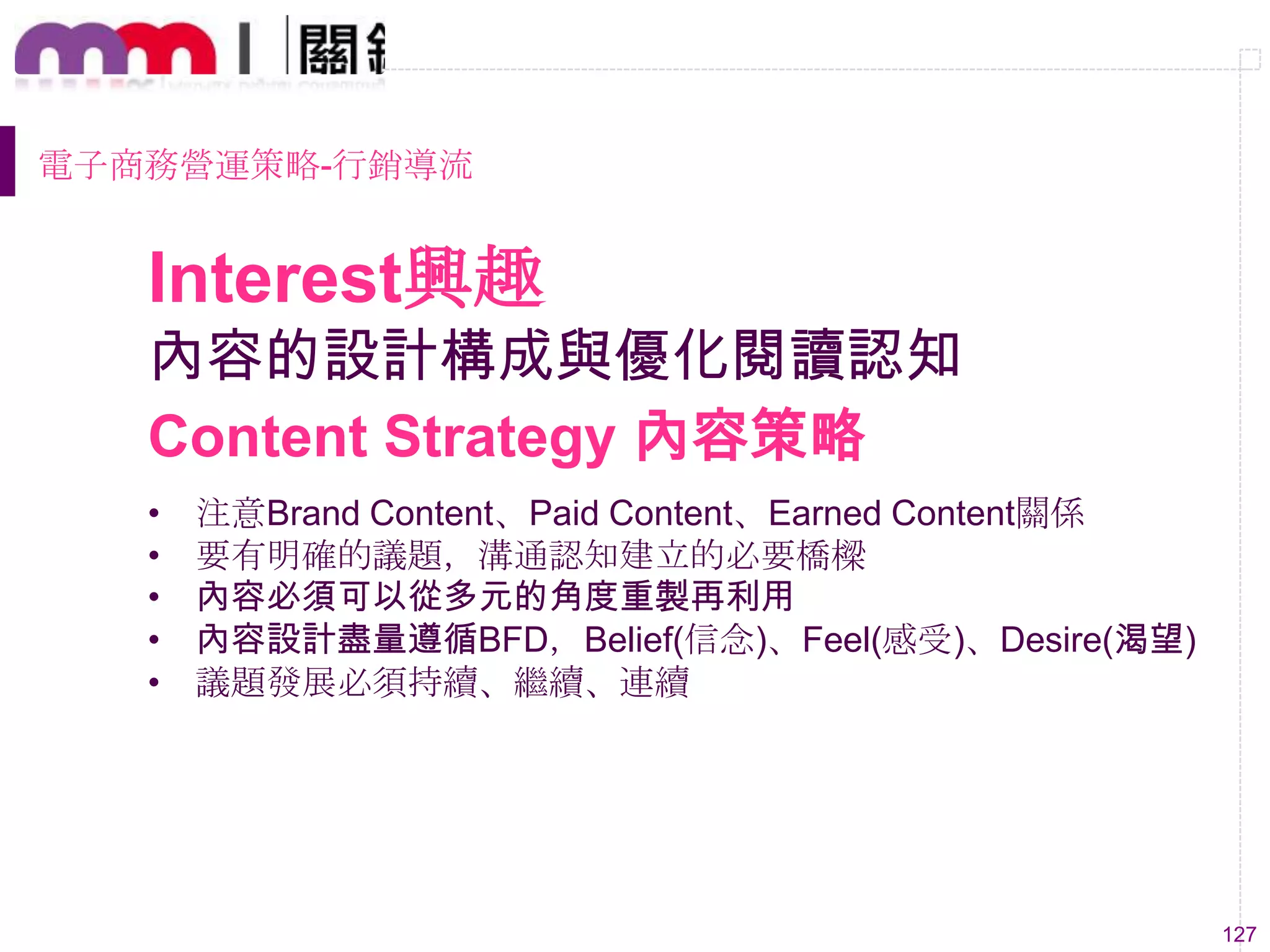 127
內容的設計構成與優化閱讀認知
• 注意Brand Content、Paid Content、Earned Content關係
• 要有明確的議題，溝通認知建立的必要橋樑
• 內容必須可以從多元的角度重製再利用
• 內容設計盡量遵循BFD，Belief(信念)、Feel(感受)、Desire(渴望)
• 議題發展必須持續、繼續、連續
Content Strategy 內容策略
Interest興趣
電子商務營運策略-行銷導流
 