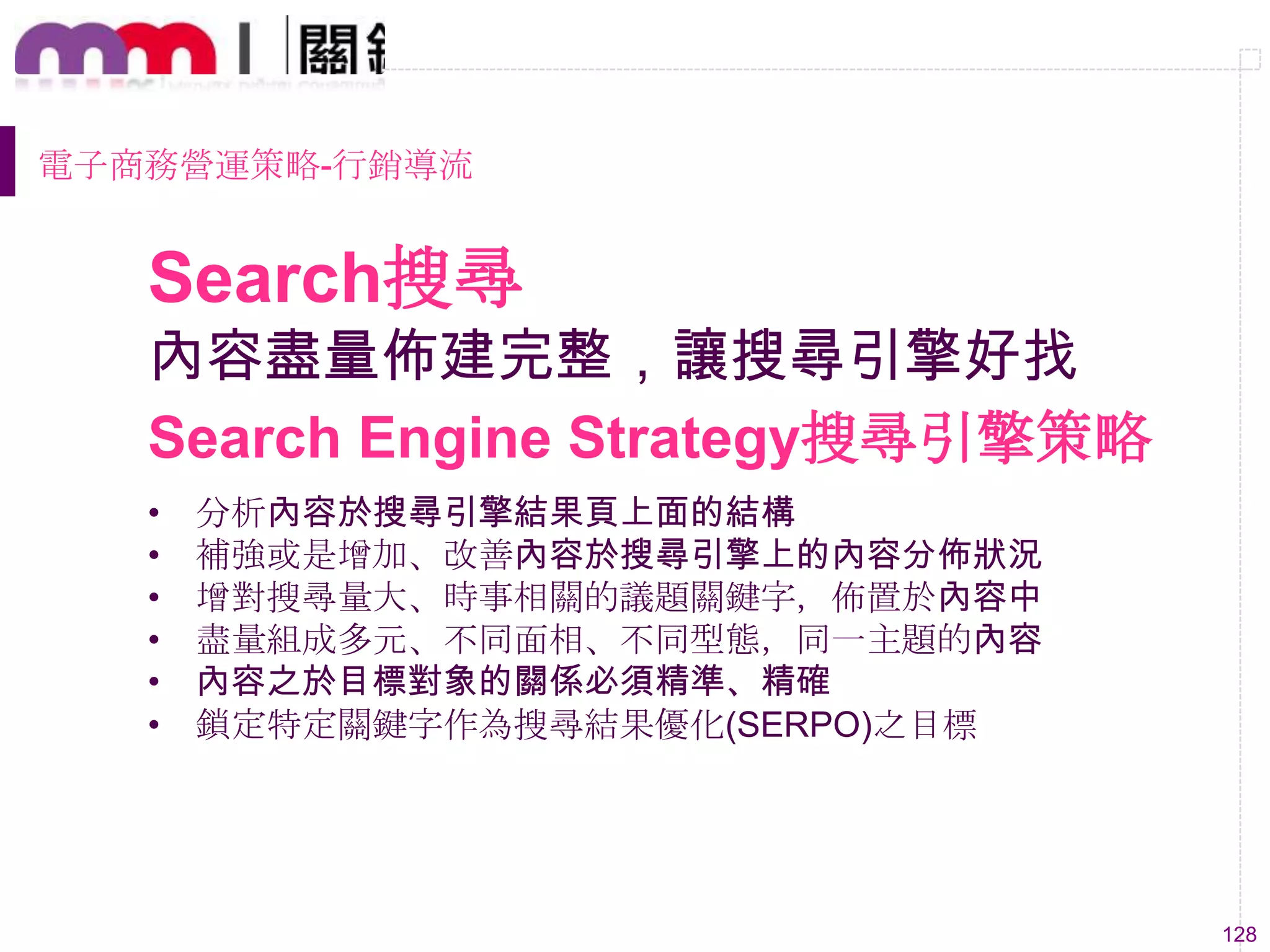 128
內容盡量佈建完整，讓搜尋引擎好找
• 分析內容於搜尋引擎結果頁上面的結構
• 補強或是增加、改善內容於搜尋引擎上的內容分佈狀況
• 增對搜尋量大、時事相關的議題關鍵字，佈置於內容中
• 盡量組成多元、不同面相、不同型態，同一主題的內容
• 內容之於目標對象的關係必須精準、精確
• 鎖定特定關鍵字作為搜尋結果優化(SERPO)之目標
Search Engine Strategy搜尋引擎策略
Search搜尋
電子商務營運策略-行銷導流
 