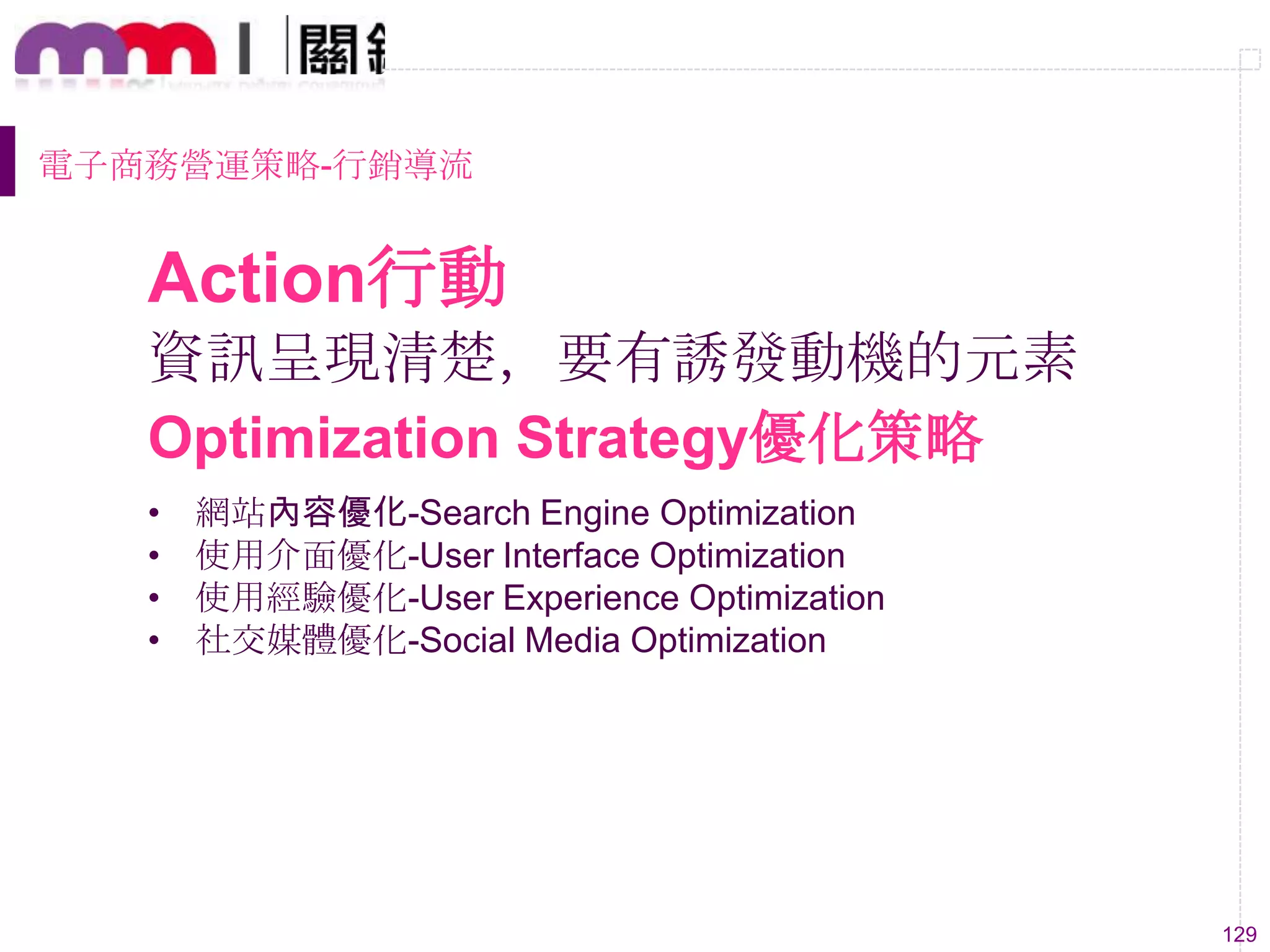 129
資訊呈現清楚，要有誘發動機的元素
• 網站內容優化-Search Engine Optimization
• 使用介面優化-User Interface Optimization
• 使用經驗優化-User Experience Optimization
• 社交媒體優化-Social Media Optimization
Optimization Strategy優化策略
Action行動
電子商務營運策略-行銷導流
 