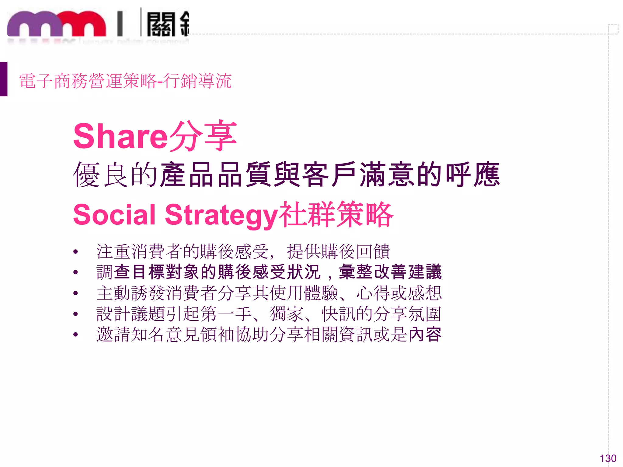130
優良的產品品質與客戶滿意的呼應
• 注重消費者的購後感受，提供購後回饋
• 調查目標對象的購後感受狀況，彙整改善建議
• 主動誘發消費者分享其使用體驗、心得或感想
• 設計議題引起第一手、獨家、快訊的分享氛圍
• 邀請知名意見領袖協助分享相關資訊或是內容
Social Strategy社群策略
Share分享
電子商務營運策略-行銷導流
 