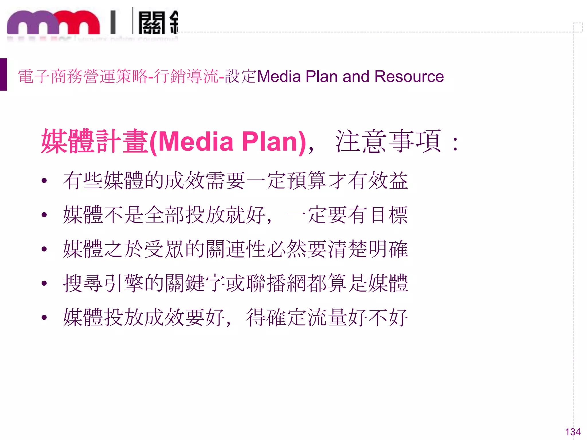 134
媒體計畫(Media Plan)，注意事項：
• 有些媒體的成效需要一定預算才有效益
• 媒體不是全部投放就好，一定要有目標
• 媒體之於受眾的關連性必然要清楚明確
• 搜尋引擎的關鍵字或聯播網都算是媒體
• 媒體投放成效要好，得確定流量好不好
電子商務營運策略-行銷導流-設定Media Plan and Resource
 