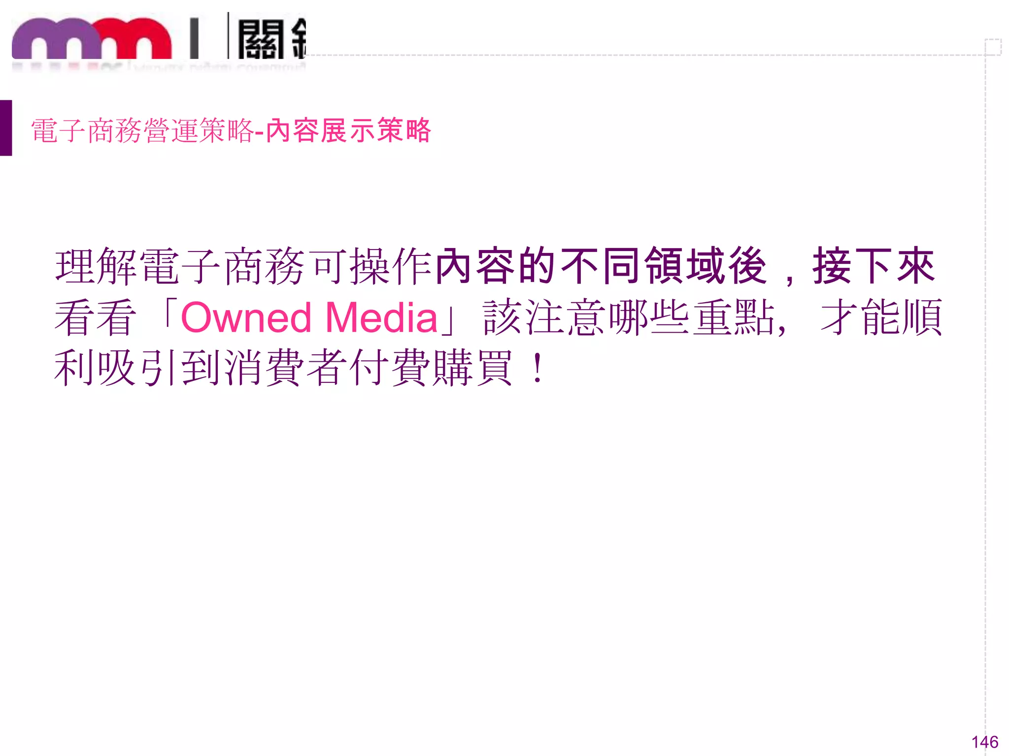 146
電子商務營運策略-內容展示策略
理解電子商務可操作內容的不同領域後，接下來
看看「Owned Media」該注意哪些重點，才能順
利吸引到消費者付費購買！
 