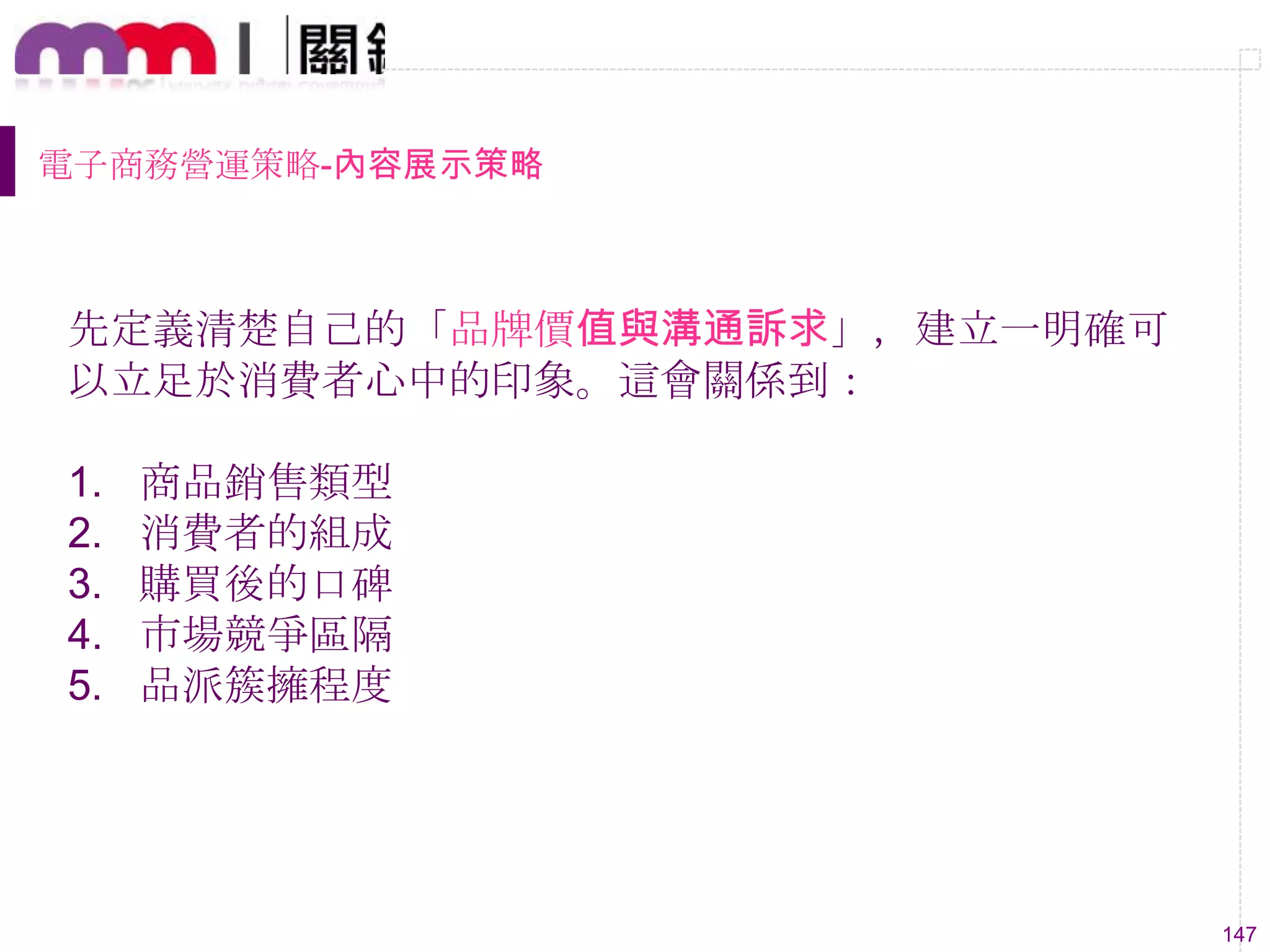 147
電子商務營運策略-內容展示策略
先定義清楚自己的「品牌價值與溝通訴求」，建立一明確可
以立足於消費者心中的印象。這會關係到：
1. 商品銷售類型
2. 消費者的組成
3. 購買後的口碑
4. 市場競爭區隔
5. 品派簇擁程度
 