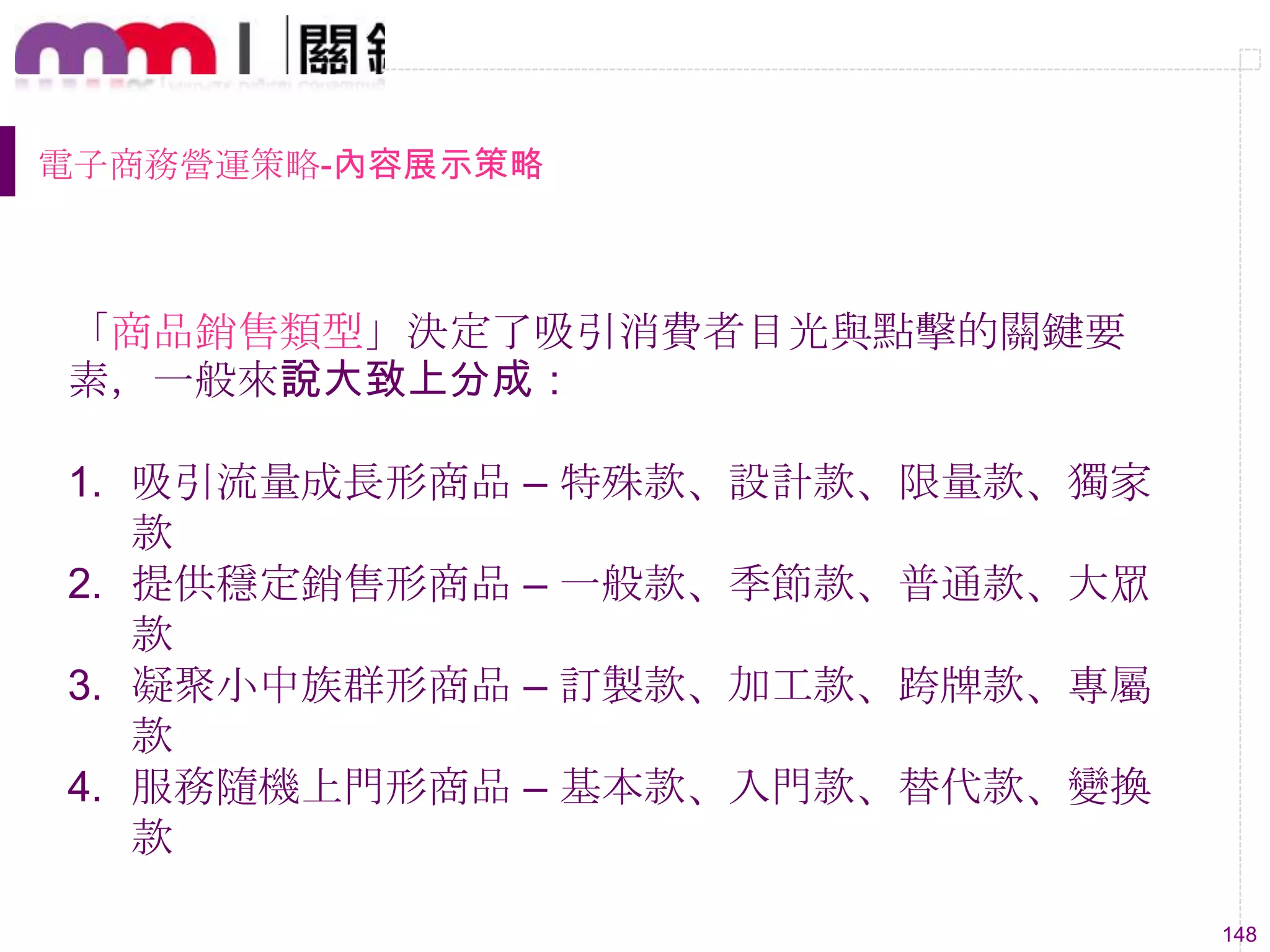 148
電子商務營運策略-內容展示策略
「商品銷售類型」決定了吸引消費者目光與點擊的關鍵要
素，一般來說大致上分成：
1. 吸引流量成長形商品 – 特殊款、設計款、限量款、獨家
款
2. 提供穩定銷售形商品 – 一般款、季節款、普通款、大眾
款
3. 凝聚小中族群形商品 – 訂製款、加工款、跨牌款、專屬
款
4. 服務隨機上門形商品 – 基本款、入門款、替代款、變換
款
 