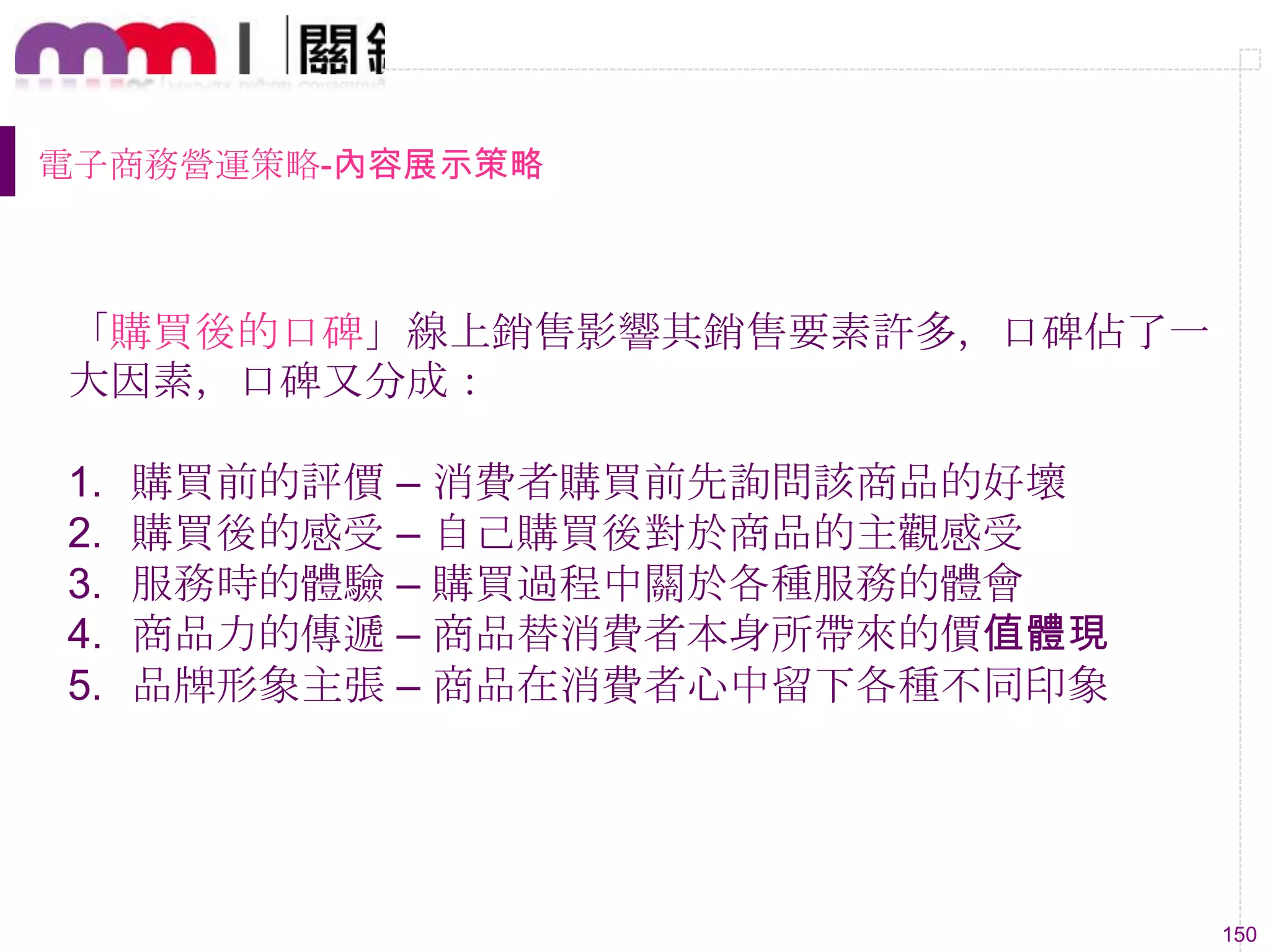 150
電子商務營運策略-內容展示策略
「購買後的口碑」線上銷售影響其銷售要素許多，口碑佔了一
大因素，口碑又分成：
1. 購買前的評價 – 消費者購買前先詢問該商品的好壞
2. 購買後的感受 – 自己購買後對於商品的主觀感受
3. 服務時的體驗 – 購買過程中關於各種服務的體會
4. 商品力的傳遞 – 商品替消費者本身所帶來的價值體現
5. 品牌形象主張 – 商品在消費者心中留下各種不同印象
 
