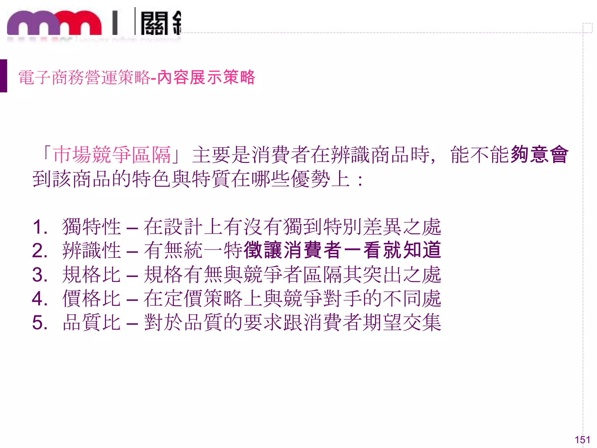 151
電子商務營運策略-內容展示策略
「市場競爭區隔」主要是消費者在辨識商品時，能不能夠意會
到該商品的特色與特質在哪些優勢上：
1. 獨特性 – 在設計上有沒有獨到特別差異之處
2. 辨識性 – 有無統一特徵讓消費者一看就知道
3. 規格比 – 規格有無與競爭者區隔其突出之處
4. 價格比 – 在定價策略上與競爭對手的不同處
5. 品質比 – 對於品質的要求跟消費者期望交集
 