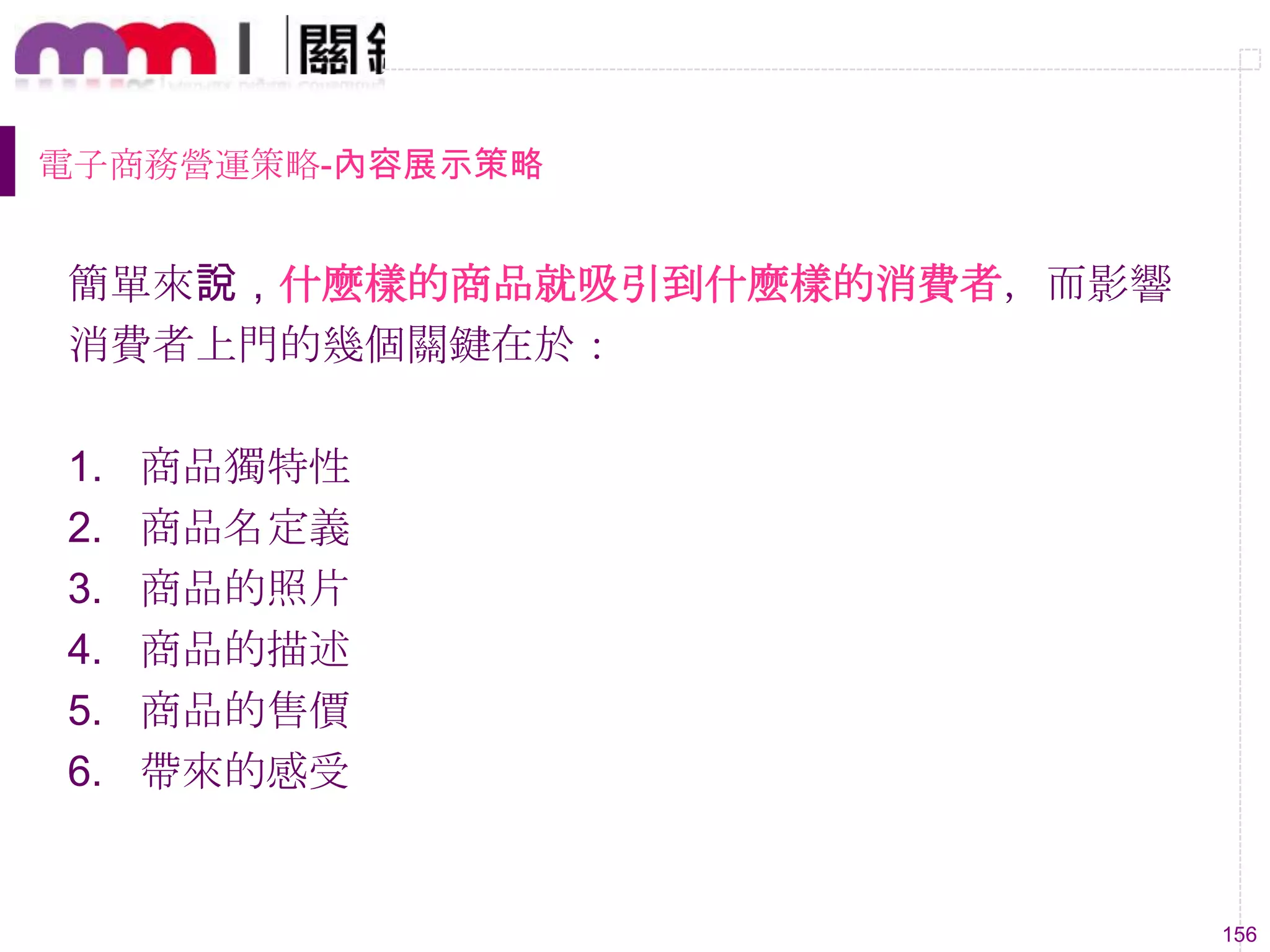 156
電子商務營運策略-內容展示策略
簡單來說，什麼樣的商品就吸引到什麼樣的消費者，而影響
消費者上門的幾個關鍵在於：
1. 商品獨特性
2. 商品名定義
3. 商品的照片
4. 商品的描述
5. 商品的售價
6. 帶來的感受
 