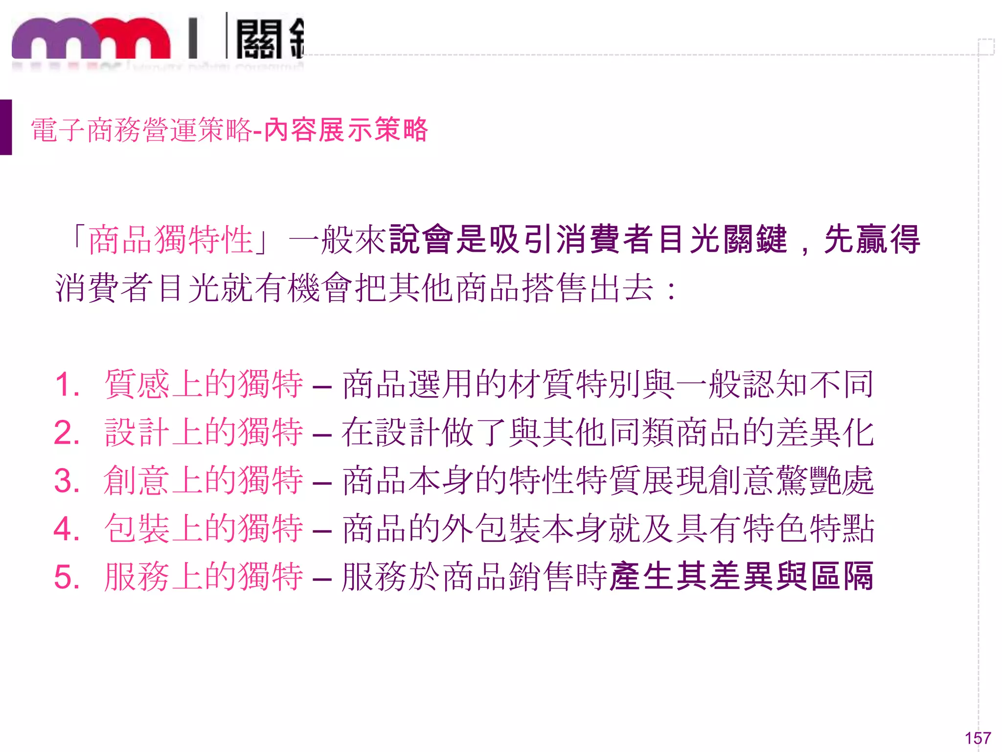 157
電子商務營運策略-內容展示策略
「商品獨特性」一般來說會是吸引消費者目光關鍵，先贏得
消費者目光就有機會把其他商品搭售出去：
1. 質感上的獨特 – 商品選用的材質特別與一般認知不同
2. 設計上的獨特 – 在設計做了與其他同類商品的差異化
3. 創意上的獨特 – 商品本身的特性特質展現創意驚艷處
4. 包裝上的獨特 – 商品的外包裝本身就及具有特色特點
5. 服務上的獨特 – 服務於商品銷售時產生其差異與區隔
 