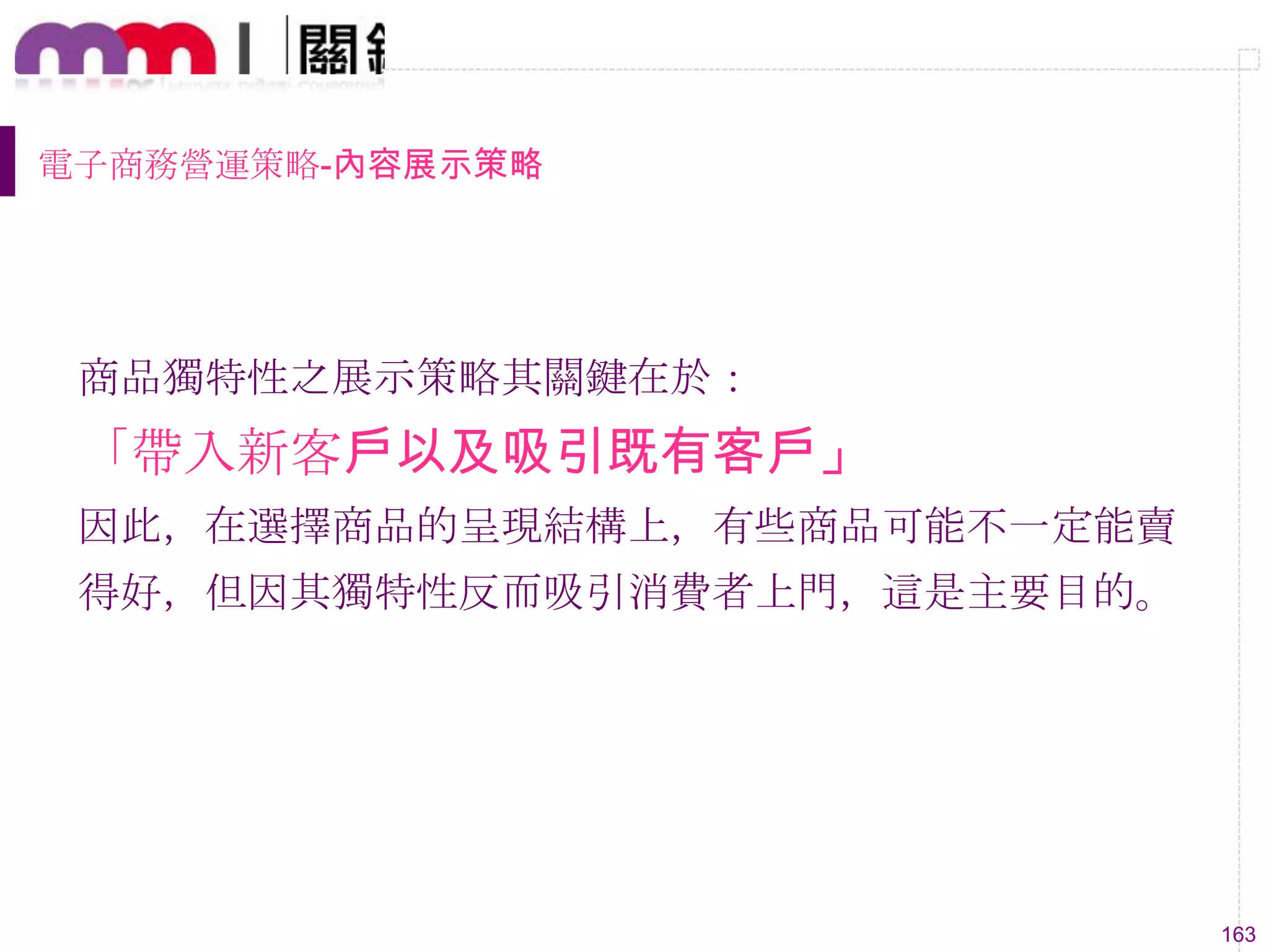 163
電子商務營運策略-內容展示策略
商品獨特性之展示策略其關鍵在於：
「帶入新客戶以及吸引既有客戶」
因此，在選擇商品的呈現結構上，有些商品可能不一定能賣
得好，但因其獨特性反而吸引消費者上門，這是主要目的。
 