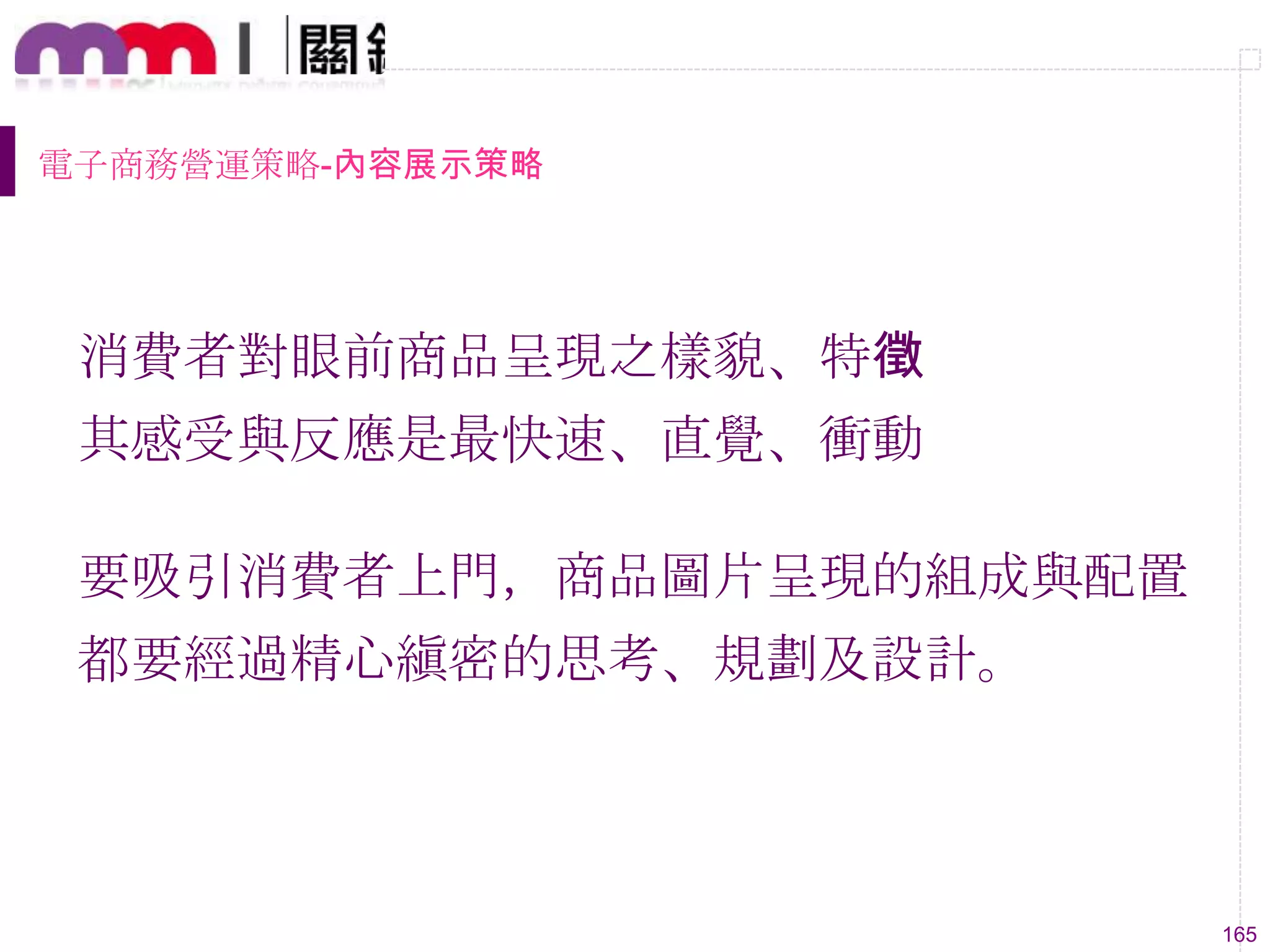 165
電子商務營運策略-內容展示策略
消費者對眼前商品呈現之樣貌、特徵
其感受與反應是最快速、直覺、衝動
要吸引消費者上門，商品圖片呈現的組成與配置
都要經過精心縝密的思考、規劃及設計。
 