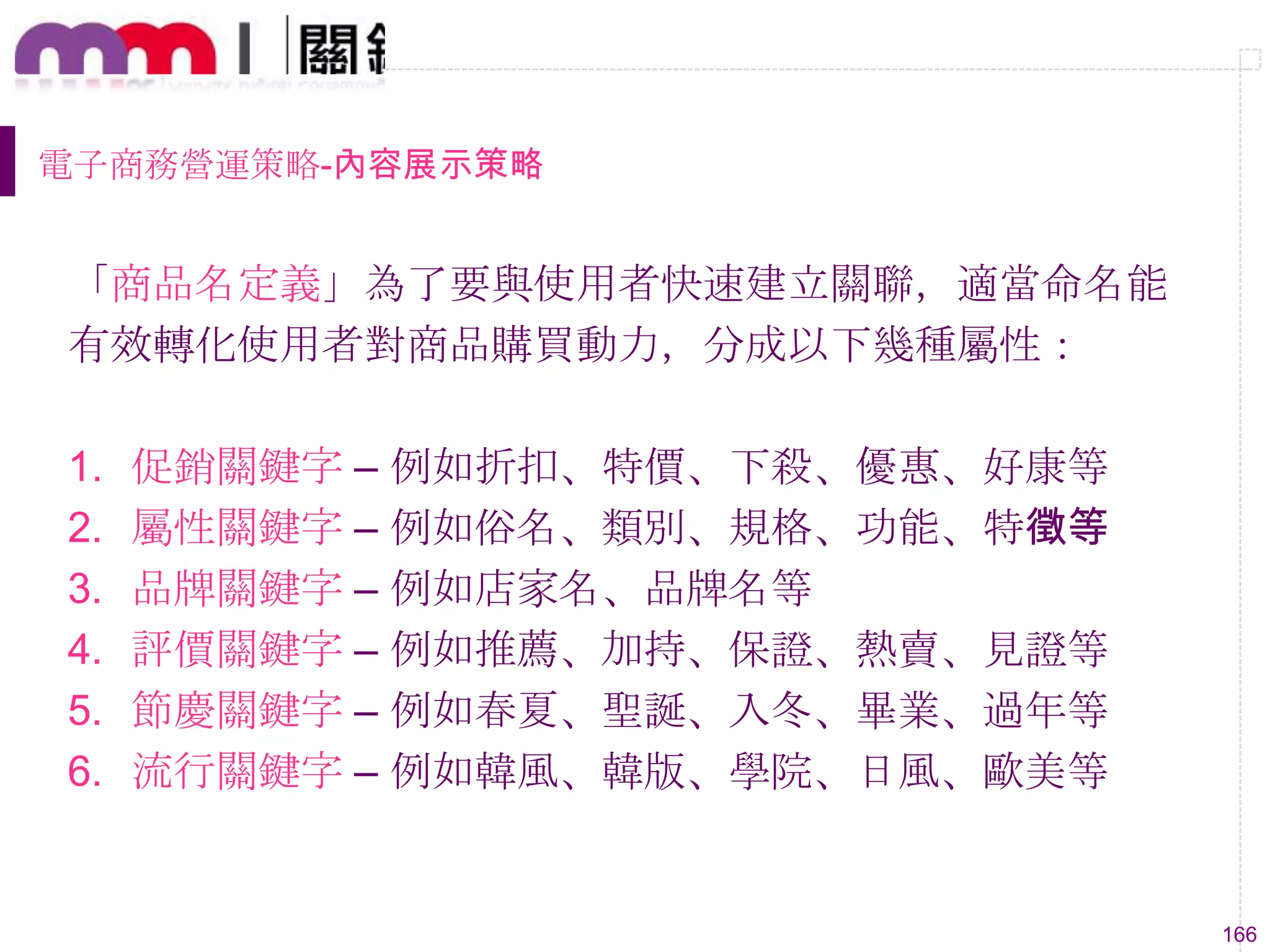 166
電子商務營運策略-內容展示策略
「商品名定義」為了要與使用者快速建立關聯，適當命名能
有效轉化使用者對商品購買動力，分成以下幾種屬性：
1. 促銷關鍵字 – 例如折扣、特價、下殺、優惠、好康等
2. 屬性關鍵字 – 例如俗名、類別、規格、功能、特徵等
3. 品牌關鍵字 – 例如店家名、品牌名等
4. 評價關鍵字 – 例如推薦、加持、保證、熱賣、見證等
5. 節慶關鍵字 – 例如春夏、聖誕、入冬、畢業、過年等
6. 流行關鍵字 – 例如韓風、韓版、學院、日風、歐美等
 