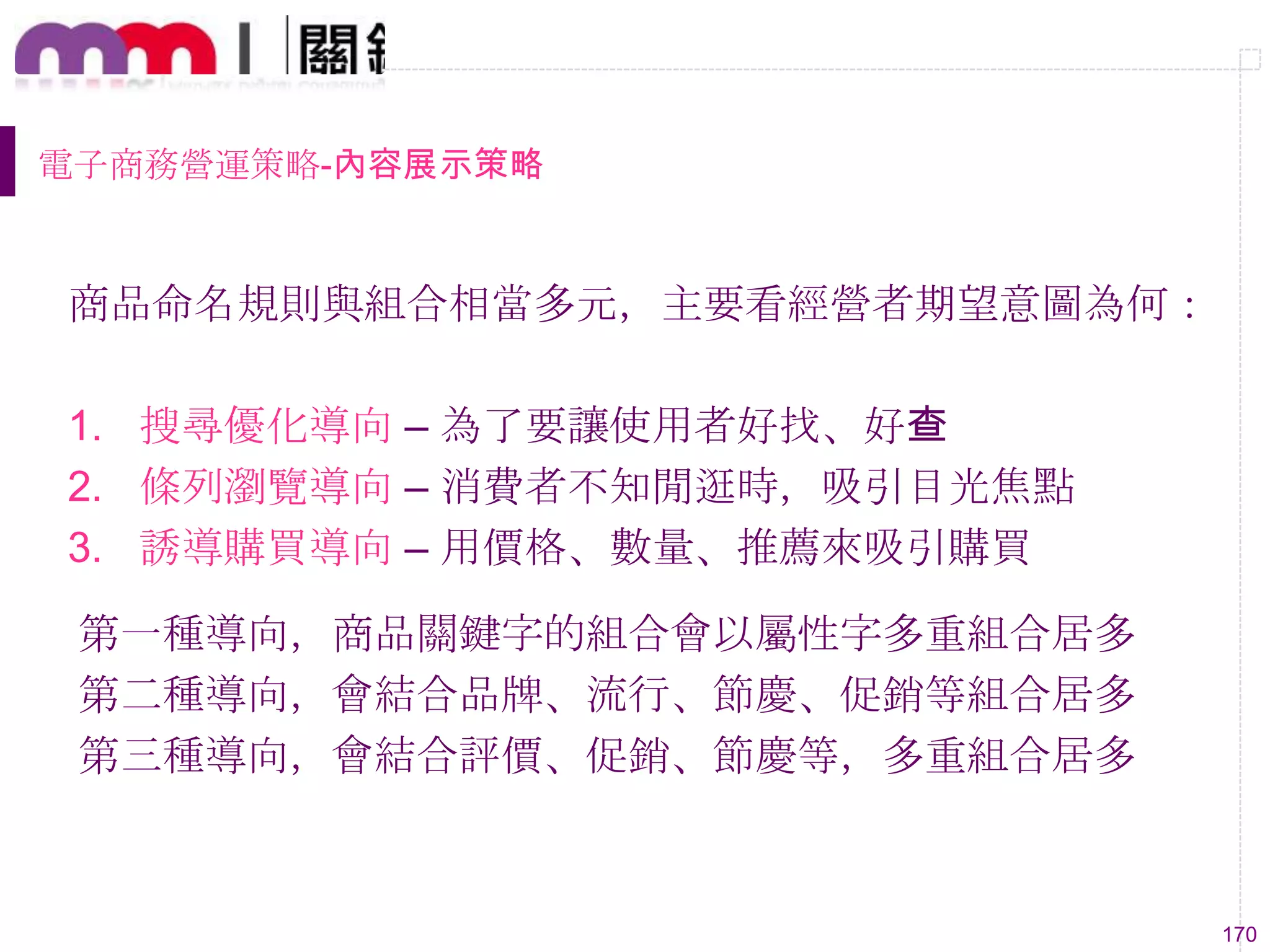 170
電子商務營運策略-內容展示策略
商品命名規則與組合相當多元，主要看經營者期望意圖為何：
1. 搜尋優化導向 – 為了要讓使用者好找、好查
2. 條列瀏覽導向 – 消費者不知閒逛時，吸引目光焦點
3. 誘導購買導向 – 用價格、數量、推薦來吸引購買
第一種導向，商品關鍵字的組合會以屬性字多重組合居多
第二種導向，會結合品牌、流行、節慶、促銷等組合居多
第三種導向，會結合評價、促銷、節慶等，多重組合居多
 