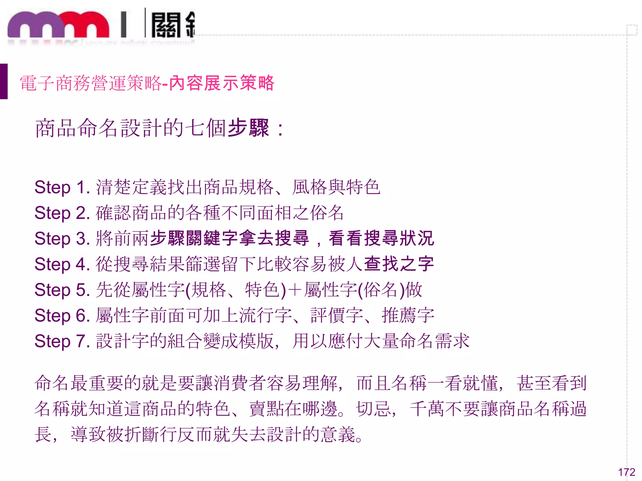 172
電子商務營運策略-內容展示策略
商品命名設計的七個步驟：
Step 1. 清楚定義找出商品規格、風格與特色
Step 2. 確認商品的各種不同面相之俗名
Step 3. 將前兩步驟關鍵字拿去搜尋，看看搜尋狀況
Step 4. 從搜尋結果篩選留下比較容易被人查找之字
Step 5. 先從屬性字(規格、特色)＋屬性字(俗名)做
Step 6. 屬性字前面可加上流行字、評價字、推薦字
Step 7. 設計字的組合變成模版，用以應付大量命名需求
命名最重要的就是要讓消費者容易理解，而且名稱一看就懂，甚至看到
名稱就知道這商品的特色、賣點在哪邊。切忌，千萬不要讓商品名稱過
長，導致被折斷行反而就失去設計的意義。
 