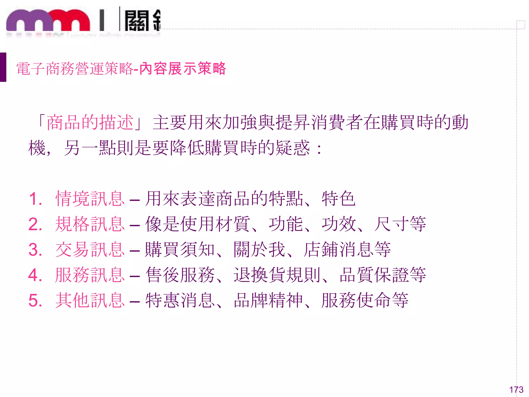 173
電子商務營運策略-內容展示策略
「商品的描述」主要用來加強與提昇消費者在購買時的動
機，另一點則是要降低購買時的疑惑：
1. 情境訊息 – 用來表達商品的特點、特色
2. 規格訊息 – 像是使用材質、功能、功效、尺寸等
3. 交易訊息 – 購買須知、關於我、店鋪消息等
4. 服務訊息 – 售後服務、退換貨規則、品質保證等
5. 其他訊息 – 特惠消息、品牌精神、服務使命等
 