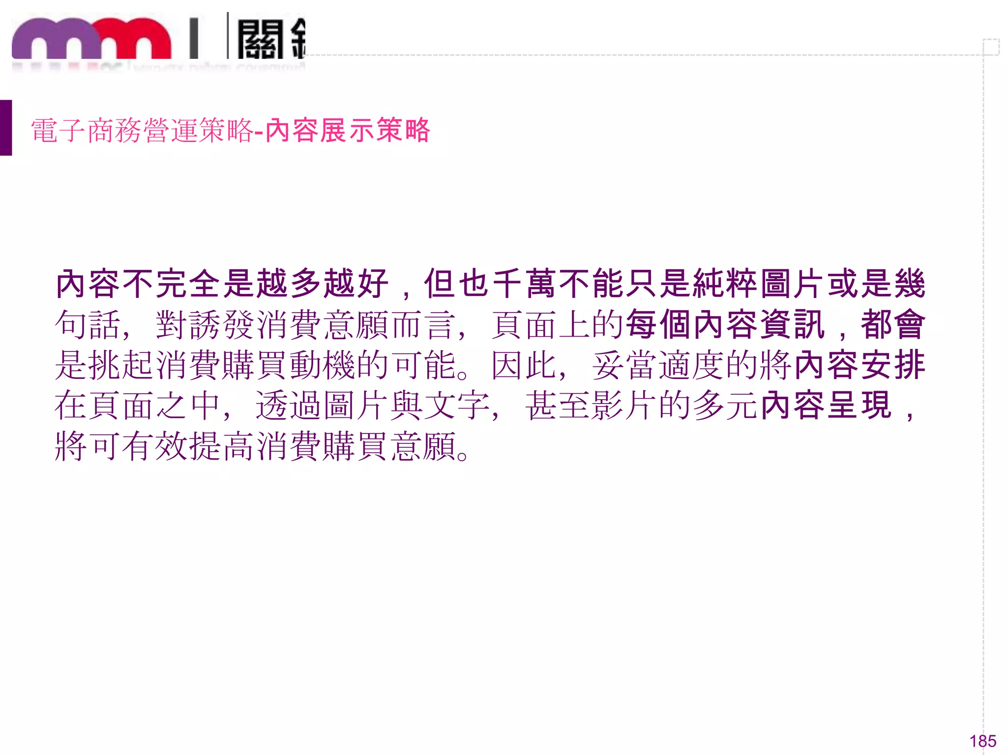 185
電子商務營運策略-內容展示策略
內容不完全是越多越好，但也千萬不能只是純粹圖片或是幾
句話，對誘發消費意願而言，頁面上的每個內容資訊，都會
是挑起消費購買動機的可能。因此，妥當適度的將內容安排
在頁面之中，透過圖片與文字，甚至影片的多元內容呈現，
將可有效提高消費購買意願。
 