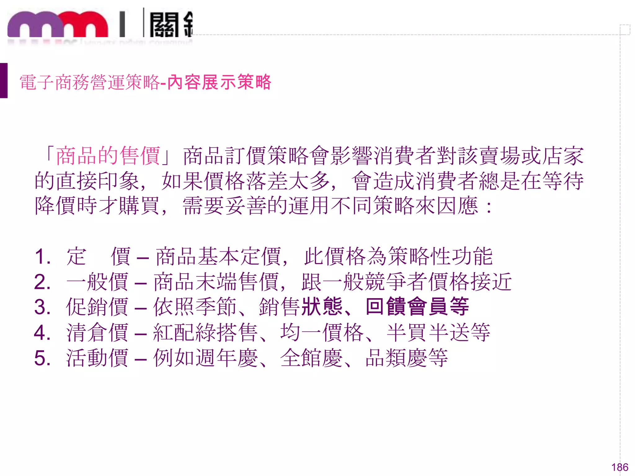 186
電子商務營運策略-內容展示策略
「商品的售價」商品訂價策略會影響消費者對該賣場或店家
的直接印象，如果價格落差太多，會造成消費者總是在等待
降價時才購買，需要妥善的運用不同策略來因應：
1. 定 價 – 商品基本定價，此價格為策略性功能
2. 一般價 – 商品末端售價，跟一般競爭者價格接近
3. 促銷價 – 依照季節、銷售狀態、回饋會員等
4. 清倉價 – 紅配綠搭售、均一價格、半買半送等
5. 活動價 – 例如週年慶、全館慶、品類慶等
 