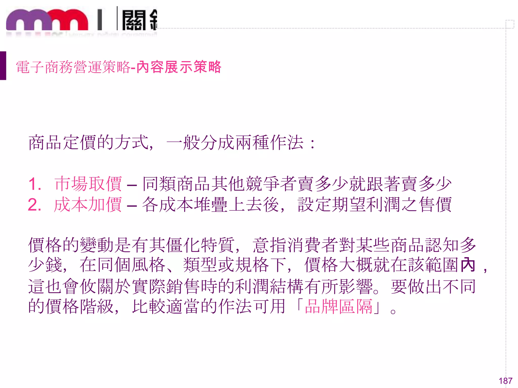 187
電子商務營運策略-內容展示策略
商品定價的方式，一般分成兩種作法：
1. 市場取價 – 同類商品其他競爭者賣多尐就跟著賣多尐
2. 成本加價 – 各成本堆疊上去後，設定期望利潤之售價
價格的變動是有其僵化特質，意指消費者對某些商品認知多
尐錢，在同個風格、類型或規格下，價格大概就在該範圍內，
這也會攸關於實際銷售時的利潤結構有所影響。要做出不同
的價格階級，比較適當的作法可用「品牌區隔」。
 