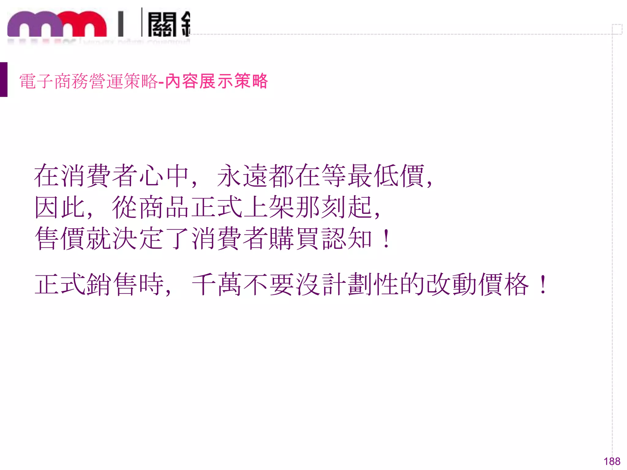 188
電子商務營運策略-內容展示策略
在消費者心中，永遠都在等最低價，
因此，從商品正式上架那刻起，
售價就決定了消費者購買認知！
正式銷售時，千萬不要沒計劃性的改動價格！
 
