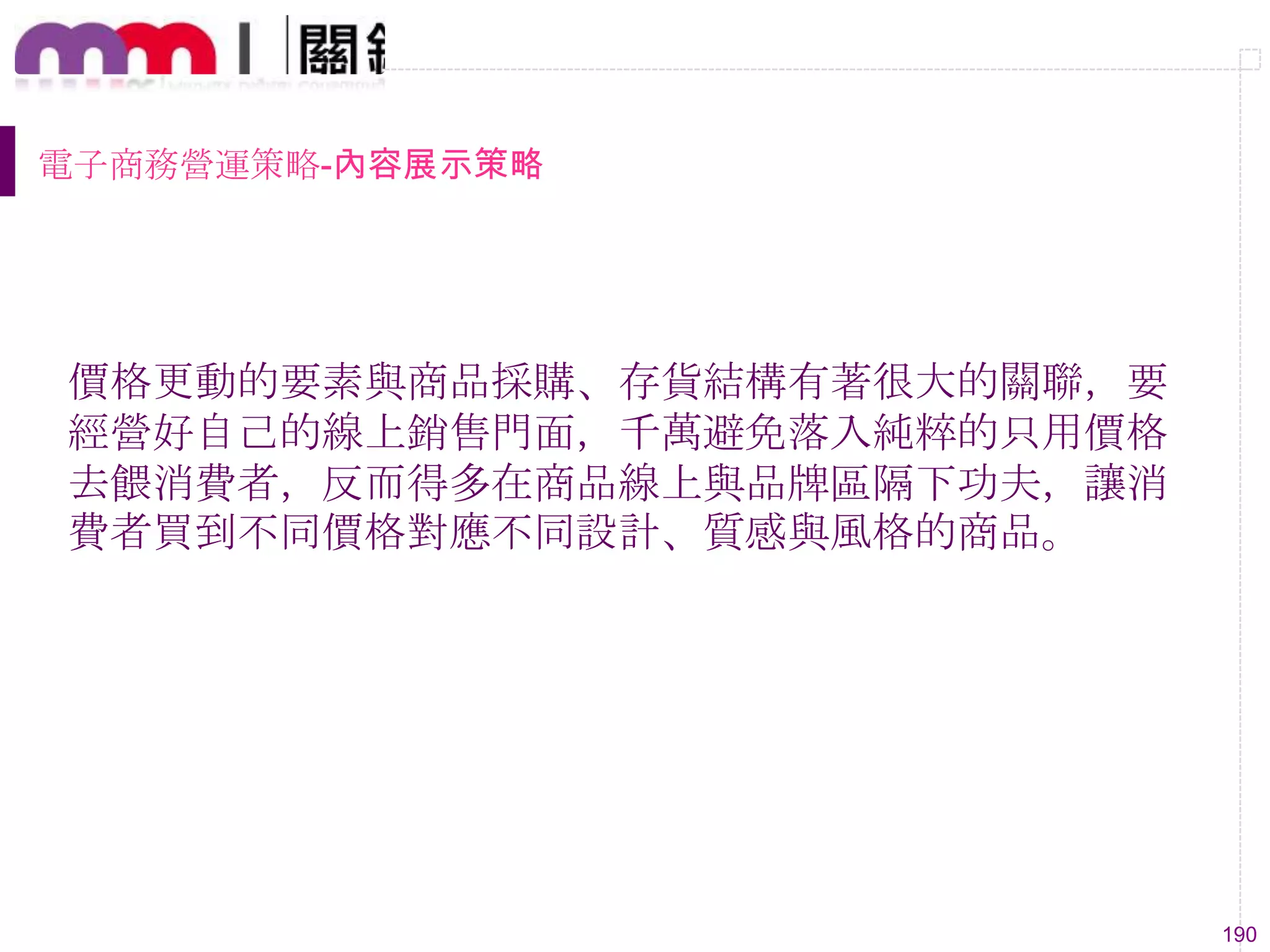 190
電子商務營運策略-內容展示策略
價格更動的要素與商品採購、存貨結構有著很大的關聯，要
經營好自己的線上銷售門面，千萬避免落入純粹的只用價格
去餵消費者，反而得多在商品線上與品牌區隔下功夫，讓消
費者買到不同價格對應不同設計、質感與風格的商品。
 