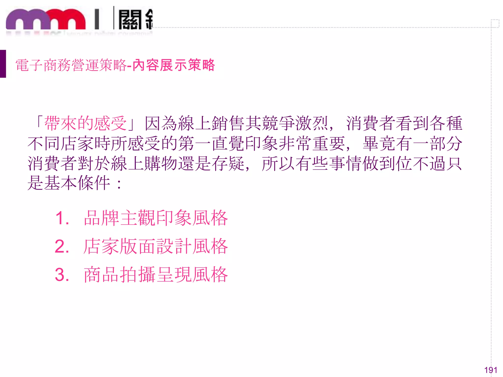 191
電子商務營運策略-內容展示策略
1. 品牌主觀印象風格
2. 店家版面設計風格
3. 商品拍攝呈現風格
「帶來的感受」因為線上銷售其競爭激烈，消費者看到各種
不同店家時所感受的第一直覺印象非常重要，畢竟有一部分
消費者對於線上購物還是存疑，所以有些事情做到位不過只
是基本條件：
 