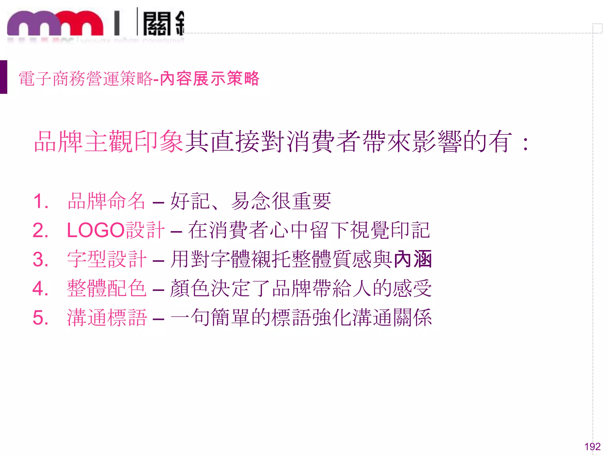 192
電子商務營運策略-內容展示策略
品牌主觀印象其直接對消費者帶來影響的有：
1. 品牌命名 – 好記、易念很重要
2. LOGO設計 – 在消費者心中留下視覺印記
3. 字型設計 – 用對字體襯托整體質感與內涵
4. 整體配色 – 顏色決定了品牌帶給人的感受
5. 溝通標語 – 一句簡單的標語強化溝通關係
 