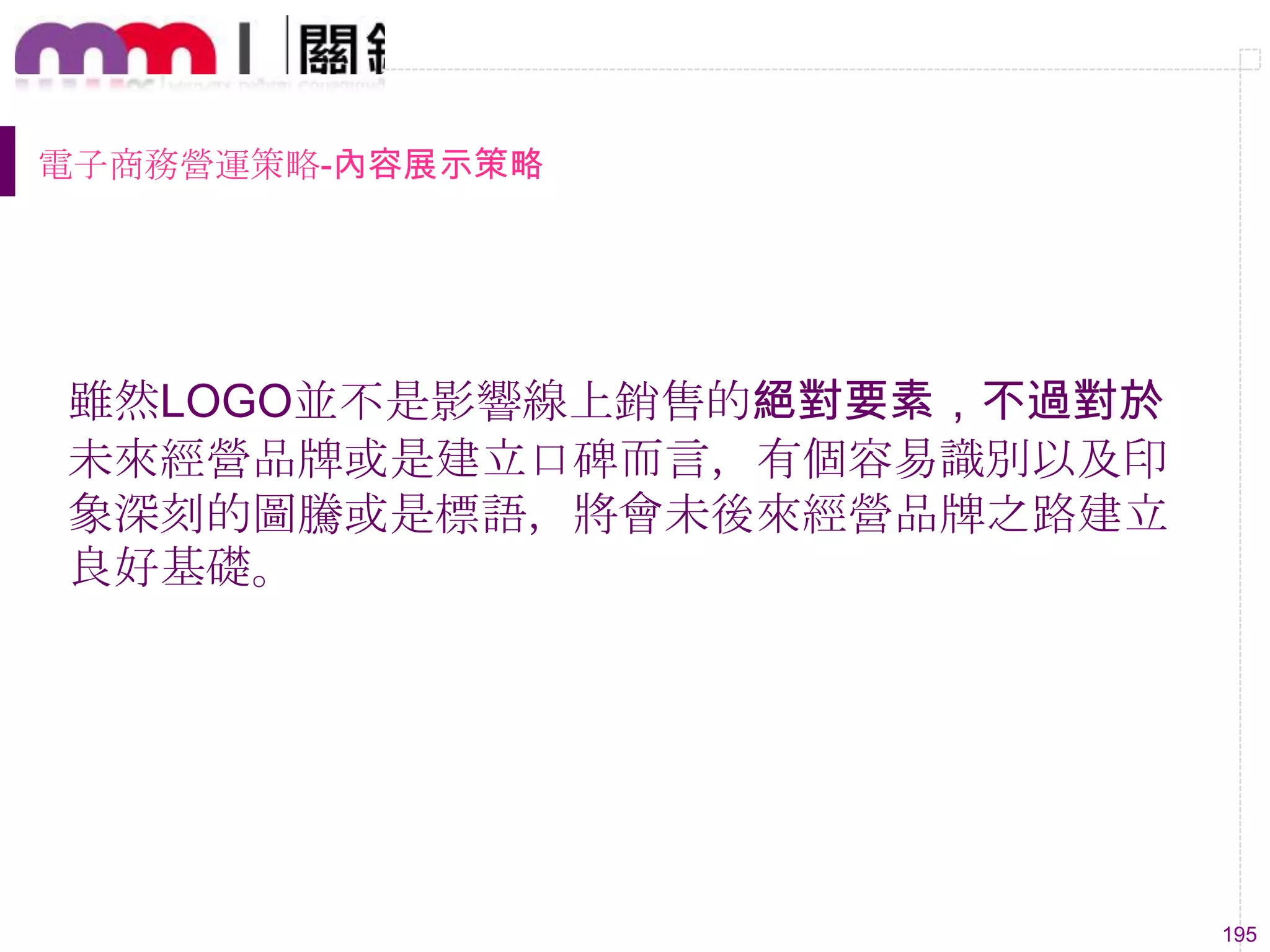 195
電子商務營運策略-內容展示策略
雖然LOGO並不是影響線上銷售的絕對要素，不過對於
未來經營品牌或是建立口碑而言，有個容易識別以及印
象深刻的圖騰或是標語，將會未後來經營品牌之路建立
良好基礎。
 
