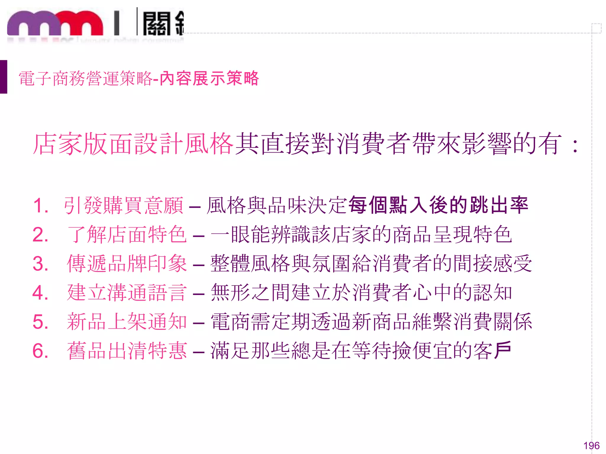 196
電子商務營運策略-內容展示策略
店家版面設計風格其直接對消費者帶來影響的有：
1. 引發購買意願 – 風格與品味決定每個點入後的跳出率
2. 了解店面特色 – 一眼能辨識該店家的商品呈現特色
3. 傳遞品牌印象 – 整體風格與氛圍給消費者的間接感受
4. 建立溝通語言 – 無形之間建立於消費者心中的認知
5. 新品上架通知 – 電商需定期透過新商品維繫消費關係
6. 舊品出清特惠 – 滿足那些總是在等待撿便宜的客戶
 