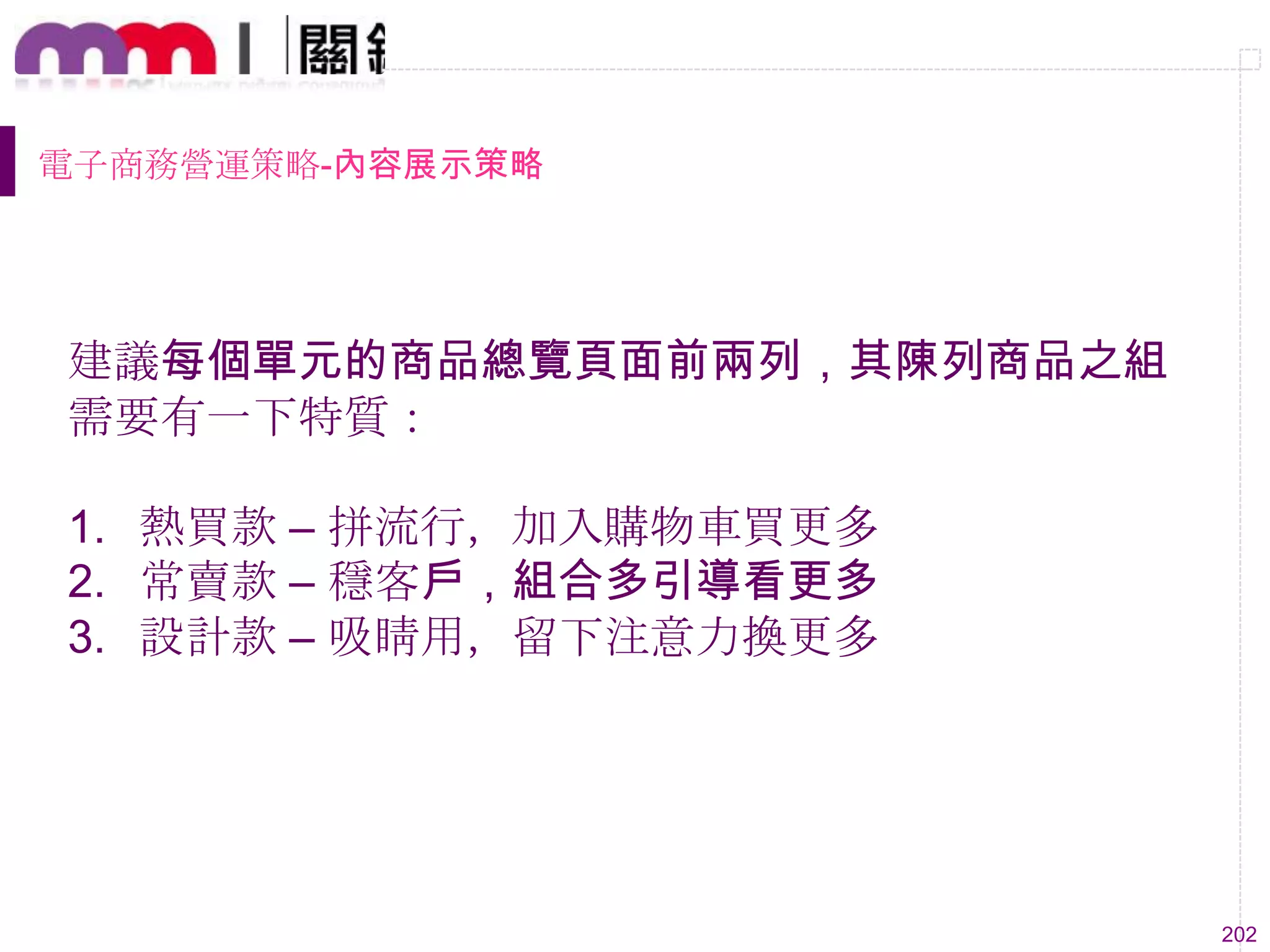 202
電子商務營運策略-內容展示策略
建議每個單元的商品總覽頁面前兩列，其陳列商品之組
需要有一下特質：
1. 熱買款 – 拼流行，加入購物車買更多
2. 常賣款 – 穩客戶，組合多引導看更多
3. 設計款 – 吸睛用，留下注意力換更多
 