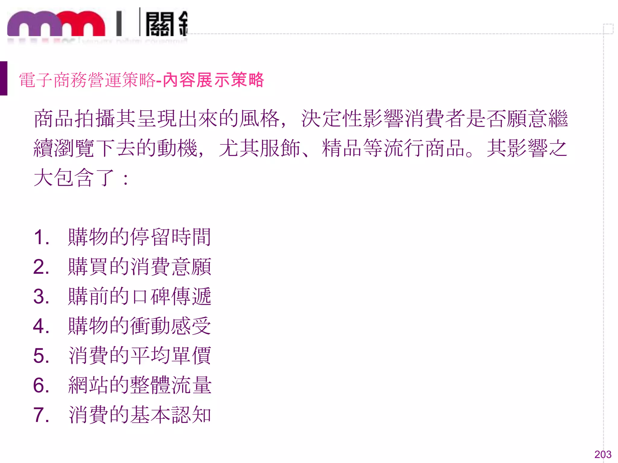 203
電子商務營運策略-內容展示策略
商品拍攝其呈現出來的風格，決定性影響消費者是否願意繼
續瀏覽下去的動機，尤其服飾、精品等流行商品。其影響之
大包含了：
1. 購物的停留時間
2. 購買的消費意願
3. 購前的口碑傳遞
4. 購物的衝動感受
5. 消費的平均單價
6. 網站的整體流量
7. 消費的基本認知
 